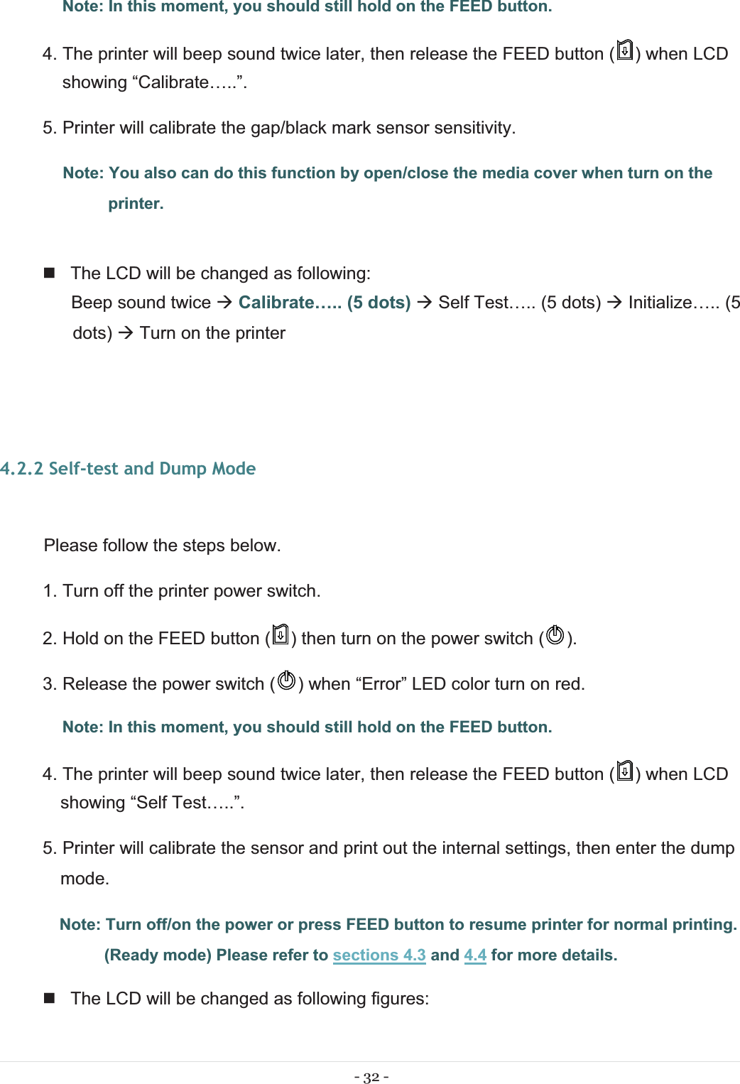 - 32 - Note: In this moment, you should still hold on the FEED button. 4. The printer will beep sound twice later, then release the FEED button ( ) when LCD showing “Calibrate…..”. 5. Printer will calibrate the gap/black mark sensor sensitivity.  Note: You also can do this function by open/close the media cover when turn on the printer.    The LCD will be changed as following:  Beep sound twice ÆCalibrate….. (5 dots) Æ Self Test….. (5 dots) Æ Initialize….. (5 dots) Æ Turn on the printer 4.2.2 Self-test and Dump Mode  Please follow the steps below.1. Turn off the printer power switch. 2. Hold on the FEED button ( ) then turn on the power switch ( ). 3. Release the power switch ( ) when “Error” LED color turn on red. Note: In this moment, you should still hold on the FEED button. 4. The printer will beep sound twice later, then release the FEED button ( ) when LCD showing “Self Test…..”. 5. Printer will calibrate the sensor and print out the internal settings, then enter the dump mode. Note: Turn off/on the power or press FEED button to resume printer for normal printing. (Ready mode) Please refer to sections 4.3 and 4.4 for more details.   The LCD will be changed as following figures: 