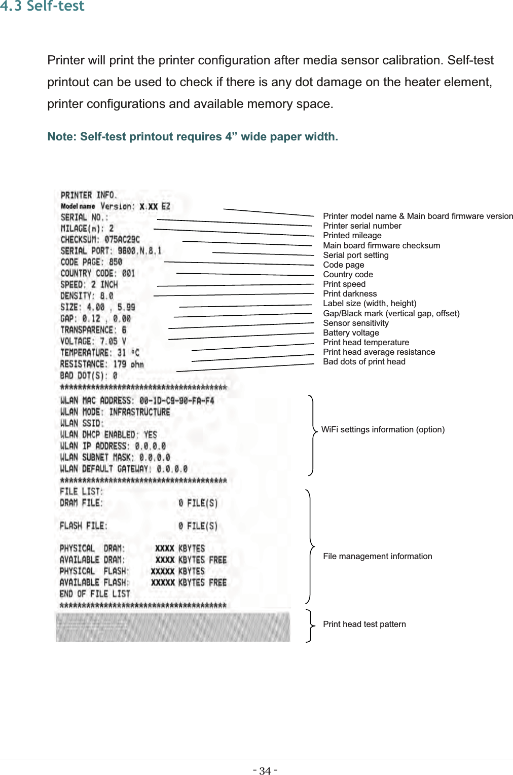 - 34 - 4.3 Self-test Printer will print the printer configuration after media sensor calibration. Self-test printout can be used to check if there is any dot damage on the heater element, printer configurations and available memory space. Note: Self-test printout requires 4” wide paper width.   Printer model name &amp; Main board firmware versionPrinter serial number Printed mileage Main board firmware checksum Serial port setting Code page Country code Print speed Print darkness Label size (width, height) Gap/Black mark (vertical gap, offset) Sensor sensitivity Battery voltage Print head temperature Print head average resistance Bad dots of print head       WiFi settings information (option)             File management information       Print head test pattern   