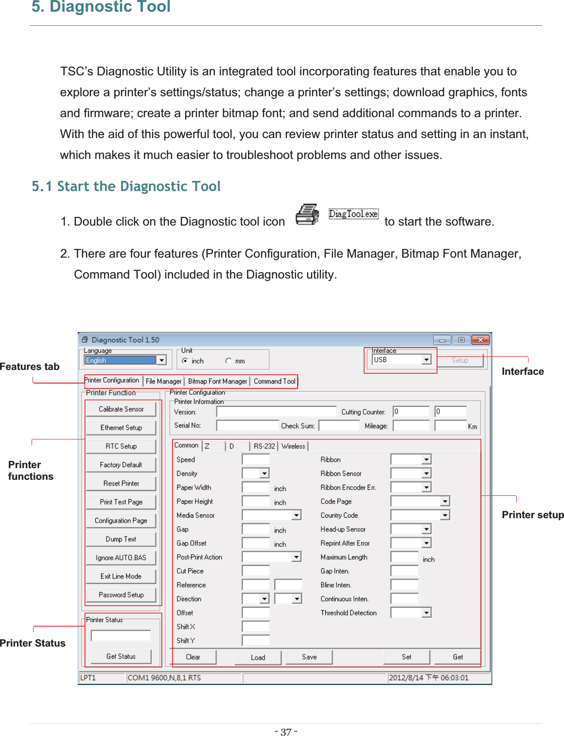 - 37 - 5. Diagnostic Tool TSC’s Diagnostic Utility is an integrated tool incorporating features that enable you to explore a printer’s settings/status; change a printer’s settings; download graphics, fonts and firmware; create a printer bitmap font; and send additional commands to a printer. With the aid of this powerful tool, you can review printer status and setting in an instant, which makes it much easier to troubleshoot problems and other issues. 5.1 Start the Diagnostic Tool 1. Double click on the Diagnostic tool icon   to start the software. 2. There are four features (Printer Configuration, File Manager, Bitmap Font Manager, Command Tool) included in the Diagnostic utility.   Features tabPrinterfunctions InterfacePrinter Status Printer setup