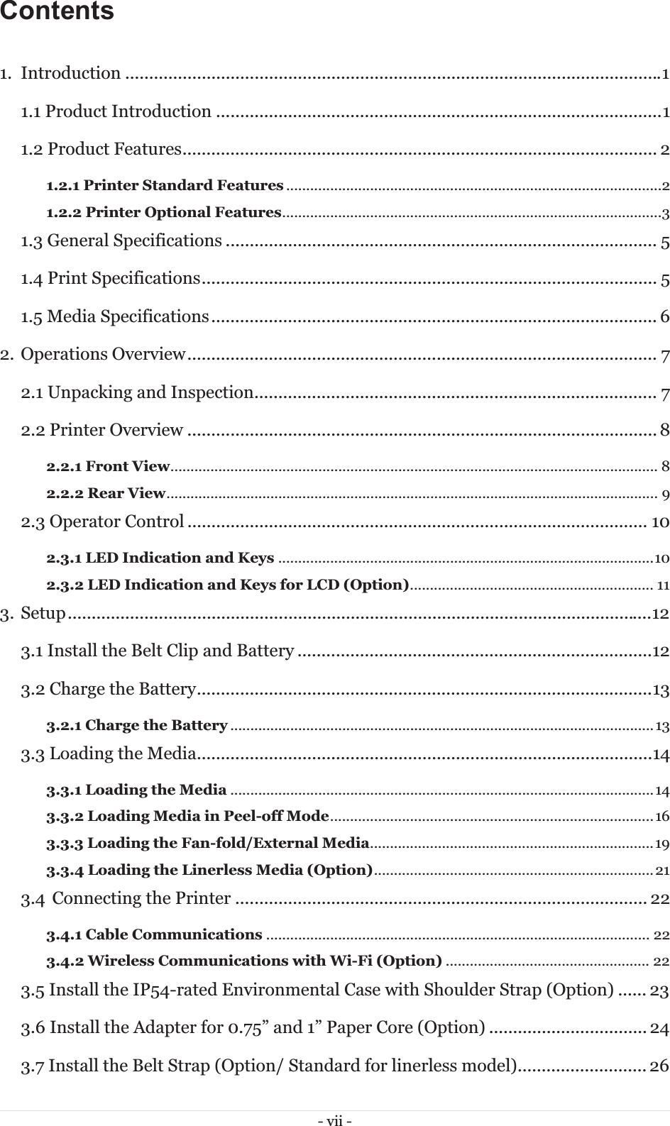 - vii - Contents  1. Introduction ................................................................................................................ 1 1.1 Product Introduction ............................................................................................. 1 1.2 Product Features ................................................................................................... 2 1.2.1 Printer Standard Features ..............................................................................................21.2.2 Printer Optional Features ............................................................................................... 31.3 General Specifications .......................................................................................... 5 1.4 Print Specifications ............................................................................................... 5 1.5 Media Specifications ............................................................................................. 6 2. Operations Overview .................................................................................................. 7 2.1 Unpacking and Inspection .................................................................................... 7 2.2 Printer Overview .................................................................................................. 8 2.2.1 Front View ..........................................................................................................................  82.2.2 Rear View ...........................................................................................................................  92.3 Operator Control ................................................................................................ 10 2.3.1 LED Indication and Keys .............................................................................................. 102.3.2 LED Indication and Keys for LCD (Option) .............................................................  113. Setup .......................................................................................................................... 12 3.1 Install the Belt Clip and Battery .......................................................................... 12 3.2 Charge the Battery ............................................................................................... 13 3.2.1 Charge the Battery .......................................................................................................... 133.3 Loading the Media ............................................................................................... 14 3.3.1 Loading the Media .......................................................................................................... 143.3.2 Loading Media in Peel-off Mode .................................................................................  163.3.3 Loading the Fan-fold/External Media ....................................................................... 193.3.4 Loading the Linerless Media (Option) ...................................................................... 213.4  Connecting the Printer ...................................................................................... 22 3.4.1 Cable Communications ................................................................................................ 223.4.2 Wireless Communications with Wi-Fi (Option) ................................................... 223.5 Install the IP54-rated Environmental Case with Shoulder Strap (Option) ...... 23 3.6 Install the Adapter for 0.75” and 1” Paper Core (Option) ................................. 24 3.7 Install the Belt Strap (Option/ Standard for linerless model) ........................... 26 