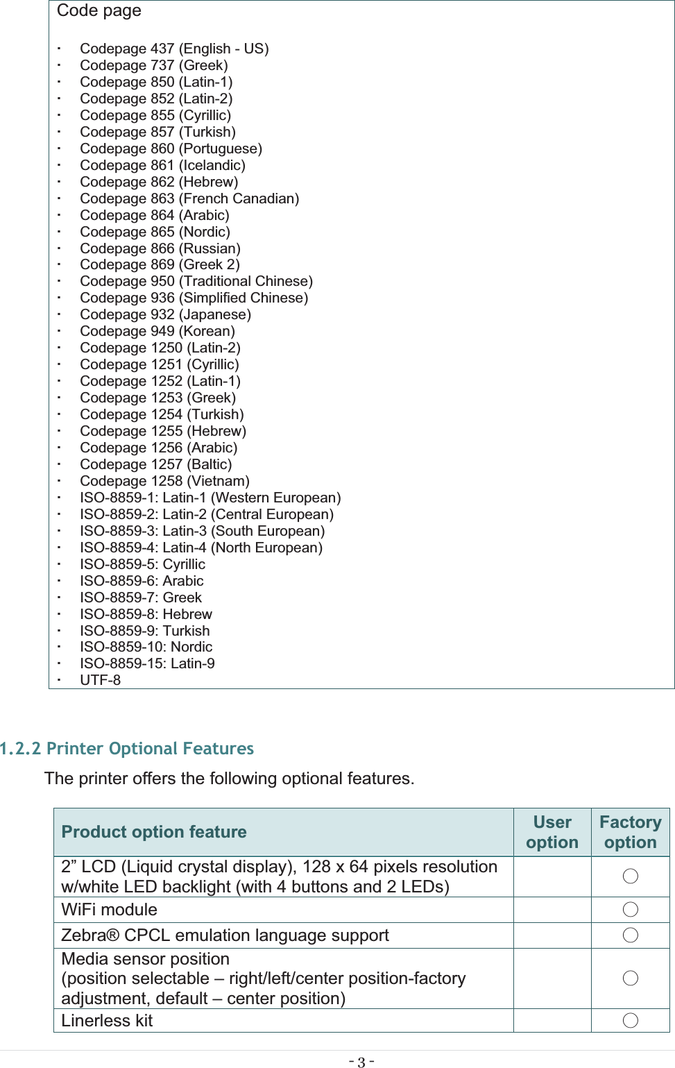 - 3 - Code page    Codepage 437 (English - US)   Codepage 737 (Greek)   Codepage 850 (Latin-1)   Codepage 852 (Latin-2)   Codepage 855 (Cyrillic)   Codepage 857 (Turkish)   Codepage 860 (Portuguese)   Codepage 861 (Icelandic)   Codepage 862 (Hebrew)   Codepage 863 (French Canadian)   Codepage 864 (Arabic)   Codepage 865 (Nordic)   Codepage 866 (Russian)   Codepage 869 (Greek 2)   Codepage 950 (Traditional Chinese)   Codepage 936 (Simplified Chinese)   Codepage 932 (Japanese)   Codepage 949 (Korean)   Codepage 1250 (Latin-2)   Codepage 1251 (Cyrillic)   Codepage 1252 (Latin-1)   Codepage 1253 (Greek)   Codepage 1254 (Turkish)   Codepage 1255 (Hebrew)   Codepage 1256 (Arabic)   Codepage 1257 (Baltic)   Codepage 1258 (Vietnam)   ISO-8859-1: Latin-1 (Western European)   ISO-8859-2: Latin-2 (Central European)   ISO-8859-3: Latin-3 (South European)   ISO-8859-4: Latin-4 (North European)  ISO-8859-5: Cyrillic  ISO-8859-6: Arabic  ISO-8859-7: Greek  ISO-8859-8: Hebrew  ISO-8859-9: Turkish  ISO-8859-10: Nordic  ISO-8859-15: Latin-9  UTF-81.2.2 Printer Optional Features The printer offers the following optional features. Product option feature  UseroptionFactory option2” LCD (Liquid crystal display), 128 x 64 pixels resolution w/white LED backlight (with 4 buttons and 2 LEDs)   ˕ WiFi module  ˕ Zebra® CPCL emulation language support  ˕ Media sensor position (position selectable – right/left/center position-factory adjustment, default – center position)   ˕ Linerless kit  ˕ 