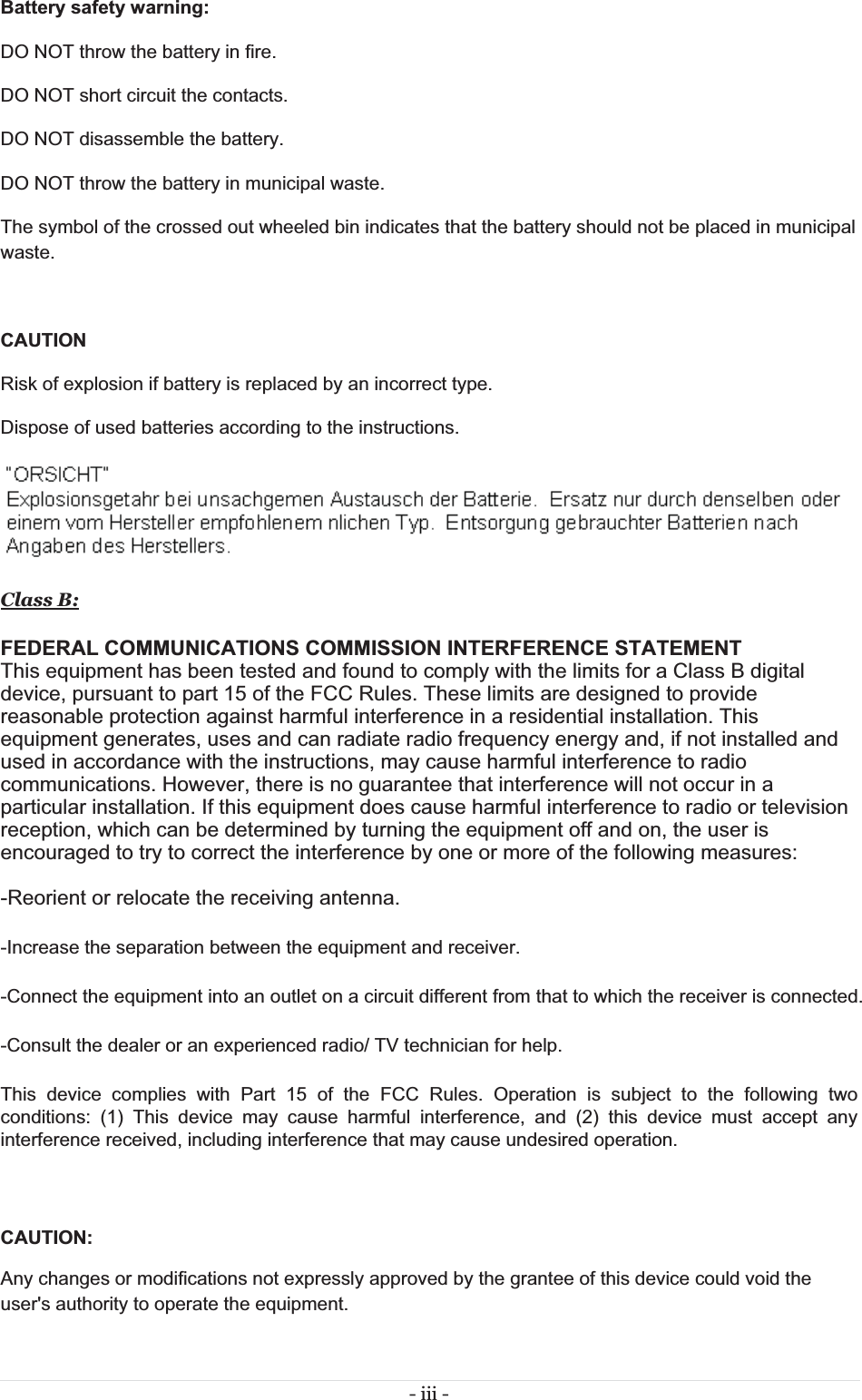 - iii -  Battery safety warning:  DO NOT throw the battery in fire.  DO NOT short circuit the contacts.  DO NOT disassemble the battery.  DO NOT throw the battery in municipal waste.  The symbol of the crossed out wheeled bin indicates that the battery should not be placed in municipal waste. CAUTION Risk of explosion if battery is replaced by an incorrect type. Dispose of used batteries according to the instructions.  Class B:FEDERAL COMMUNICATIONS COMMISSION INTERFERENCE STATEMENTThis equipment has been tested and found to comply with the limits for a Class B digital device, pursuant to part 15 of the FCC Rules. These limits are designed to provide reasonable protection against harmful interference in a residential installation. This equipment generates, uses and can radiate radio frequency energy and, if not installed and used in accordance with the instructions, may cause harmful interference to radio communications. However, there is no guarantee that interference will not occur in a particular installation. If this equipment does cause harmful interference to radio or television reception, which can be determined by turning the equipment off and on, the user is encouraged to try to correct the interference by one or more of the following measures:  -Reorient or relocate the receiving antenna. -Increase the separation between the equipment and receiver. -Connect the equipment into an outlet on a circuit different from that to which the receiver is connected. -Consult the dealer or an experienced radio/ TV technician for help. This device complies with Part 15 of the FCC Rules. Operation is subject to the following two conditions: (1) This device may cause harmful interference, and (2) this device must accept any interference received, including interference that may cause undesired operation.  CAUTION:  Any changes or modifications not expressly approved by the grantee of this device could void the user&apos;s authority to operate the equipment. 
