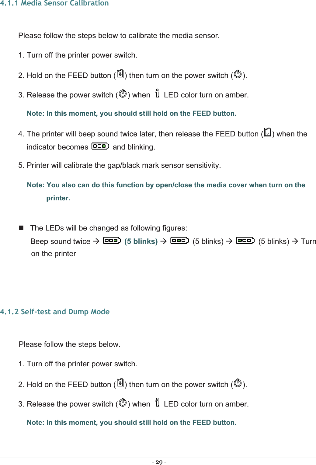 - 29 - 4.1.1 Media Sensor Calibration Please follow the steps below to calibrate the media sensor. 1. Turn off the printer power switch. 2. Hold on the FEED button ( ) then turn on the power switch ( ). 3. Release the power switch ( ) when     LED color turn on amber.  Note: In this moment, you should still hold on the FEED button. 4. The printer will beep sound twice later, then release the FEED button ( ) when the indicator becomes   and blinking. 5. Printer will calibrate the gap/black mark sensor sensitivity.  Note: You also can do this function by open/close the media cover when turn on the printer.    The LEDs will be changed as following figures:  Beep sound twice Æ(5 blinks) Æ   (5 blinks) Æ   (5 blinks) Æ Turn on the printer 4.1.2 Self-test and Dump Mode  Please follow the steps below.1. Turn off the printer power switch. 2. Hold on the FEED button ( ) then turn on the power switch ( ). 3. Release the power switch ( ) when     LED color turn on amber.  Note: In this moment, you should still hold on the FEED button. 