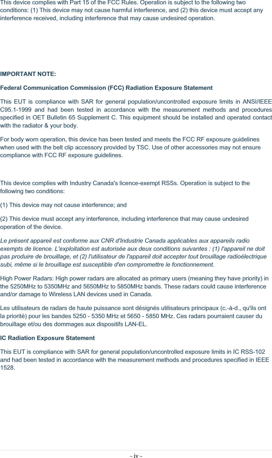 - iv - This device complies with Part 15 of the FCC Rules. Operation is subject to the following two conditions: (1) This device may not cause harmful interference, and (2) this device must accept any interference received, including interference that may cause undesired operation.    IMPORTANT NOTE: Federal Communication Commission (FCC) Radiation Exposure Statement This EUT is compliance with SAR for general population/uncontrolled exposure limits in ANSI/IEEE C95.1-1999 and had been tested in accordance with the measurement methods and procedures specified in OET Bulletin 65 Supplement C. This equipment should be installed and operated contact with the radiator &amp; your body. For body worn operation, this device has been tested and meets the FCC RF exposure guidelines when used with the belt clip accessory provided by TSC. Use of other accessories may not ensure compliance with FCC RF exposure guidelines.  This device complies with Industry Canada&apos;s licence-exempt RSSs. Operation is subject to the following two conditions: (1) This device may not cause interference; and  (2) This device must accept any interference, including interference that may cause undesired operation of the device. Le présent appareil est conforme aux CNR d&apos;Industrie Canada applicables aux appareils radio exempts de licence. L&apos;exploitation est autorisée aux deux conditions suivantes : (1) l&apos;appareil ne doit pas produire de brouillage, et (2) l&apos;utilisateur de l&apos;appareil doit accepter tout brouillage radioélectrique subi, même si le brouillage est susceptible d&apos;en compromettre le fonctionnement. High Power Radars: High power radars are allocated as primary users (meaning they have priority) in the 5250MHz to 5350MHz and 5650MHz to 5850MHz bands. These radars could cause interference and/or damage to Wireless LAN devices used in Canada. Les utilisateurs de radars de haute puissance sont désignés utilisateurs principaux (c.-à-d., qu&apos;ils ont la priorité) pour les bandes 5250 - 5350 MHz et 5650 - 5850 MHz. Ces radars pourraient causer du brouillage et/ou des dommages aux dispositifs LAN-EL. IC Radiation Exposure Statement This EUT is compliance with SAR for general population/uncontrolled exposure limits in IC RSS-102 and had been tested in accordance with the measurement methods and procedures specified in IEEE 1528.   