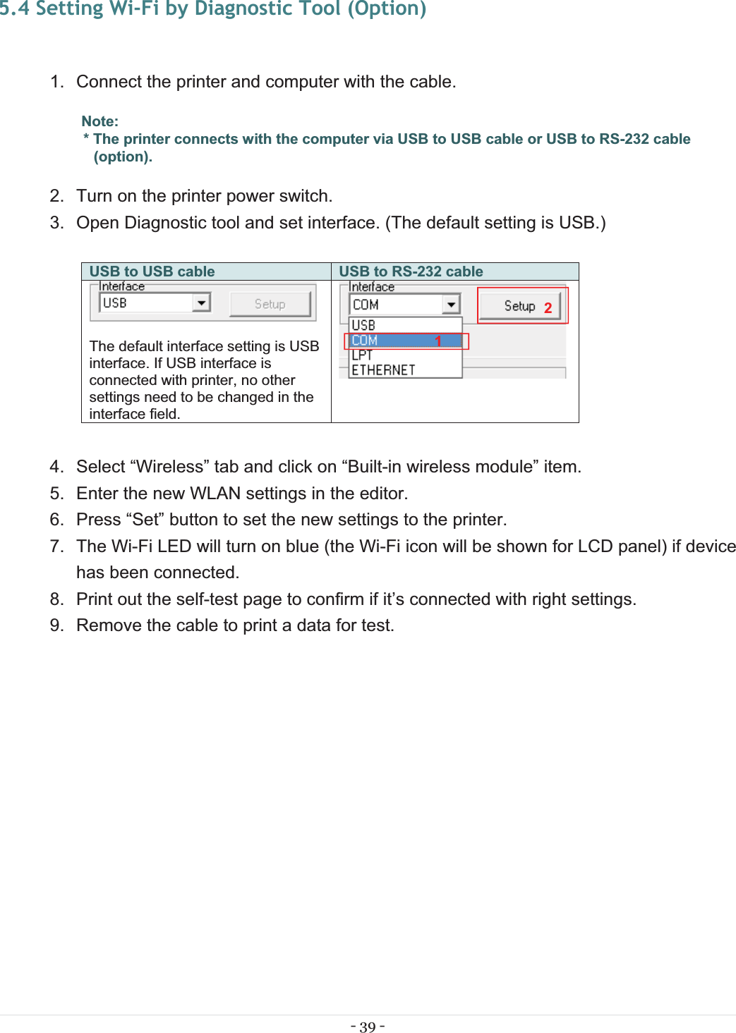 - 39 - 5.4 Setting Wi-Fi by Diagnostic Tool (Option) 1.  Connect the printer and computer with the cable. Note: * The printer connects with the computer via USB to USB cable or USB to RS-232 cable (option). 2.  Turn on the printer power switch. 3.  Open Diagnostic tool and set interface. (The default setting is USB.)  USB to USB cable USB to RS-232 cable  The default interface setting is USB interface. If USB interface is connected with printer, no other settings need to be changed in the interface field.   4.  Select “Wireless” tab and click on “Built-in wireless module” item. 5.  Enter the new WLAN settings in the editor. 6.  Press “Set” button to set the new settings to the printer. 7.  The Wi-Fi LED will turn on blue (the Wi-Fi icon will be shown for LCD panel) if device has been connected. 8.  Print out the self-test page to confirm if it’s connected with right settings. 9.  Remove the cable to print a data for test. 12