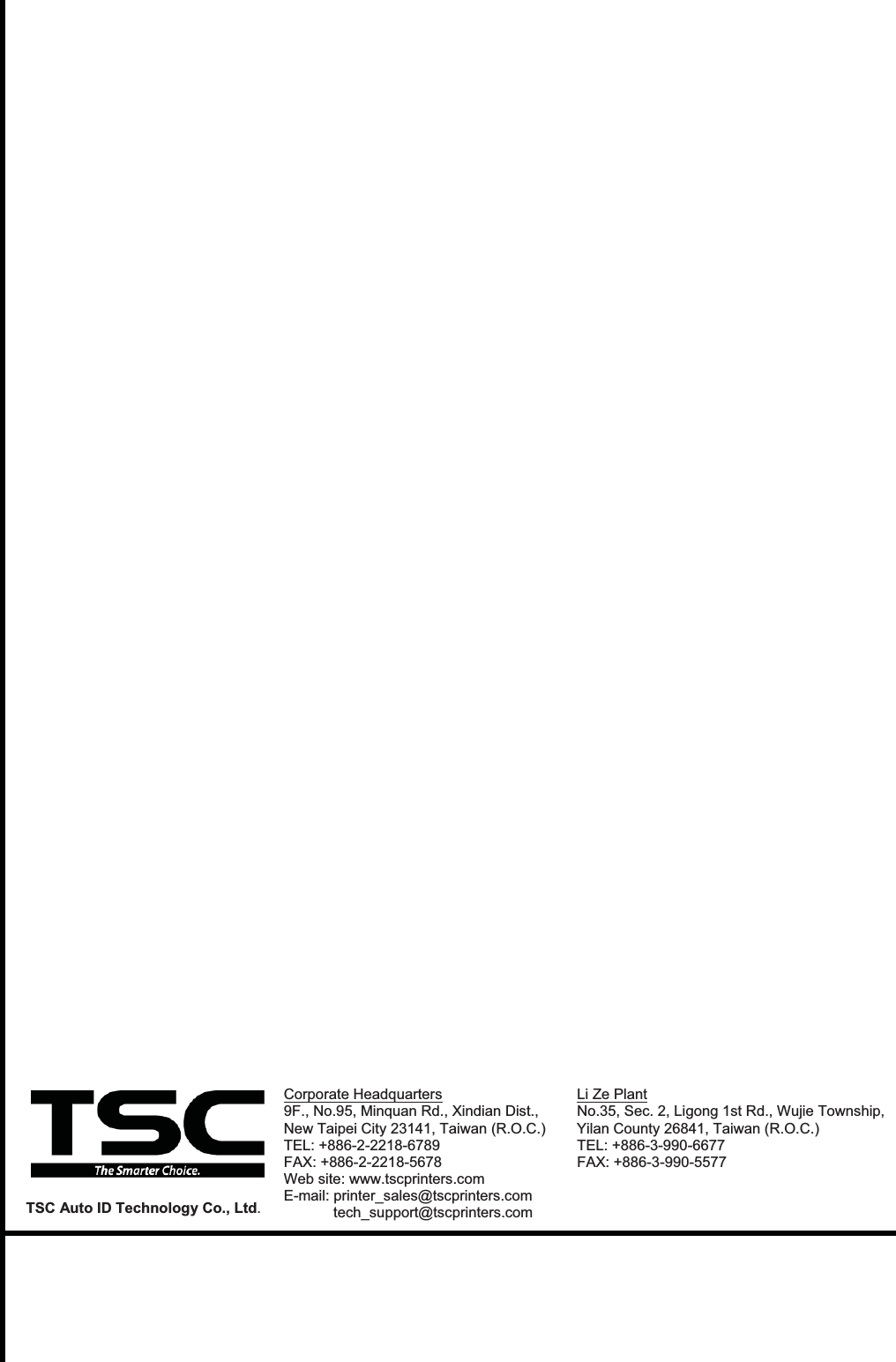 Corporate Headquarters  Li Ze Plant 9F., No.95, Minquan Rd., Xindian Dist.,   No.35, Sec. 2, Ligong 1st Rd., Wujie Township, New Taipei City 23141, Taiwan (R.O.C.)  Yilan County 26841, Taiwan (R.O.C.)  TEL: +886-2-2218-6789      TEL: +886-3-990-6677 FAX: +886-2-2218-5678      FAX: +886-3-990-5577 Web site: www.tscprinters.com E-mail: printer_sales@tscprinters.com tech_support@tscprinters.com TSC Auto ID Technology Co., Ltd. 