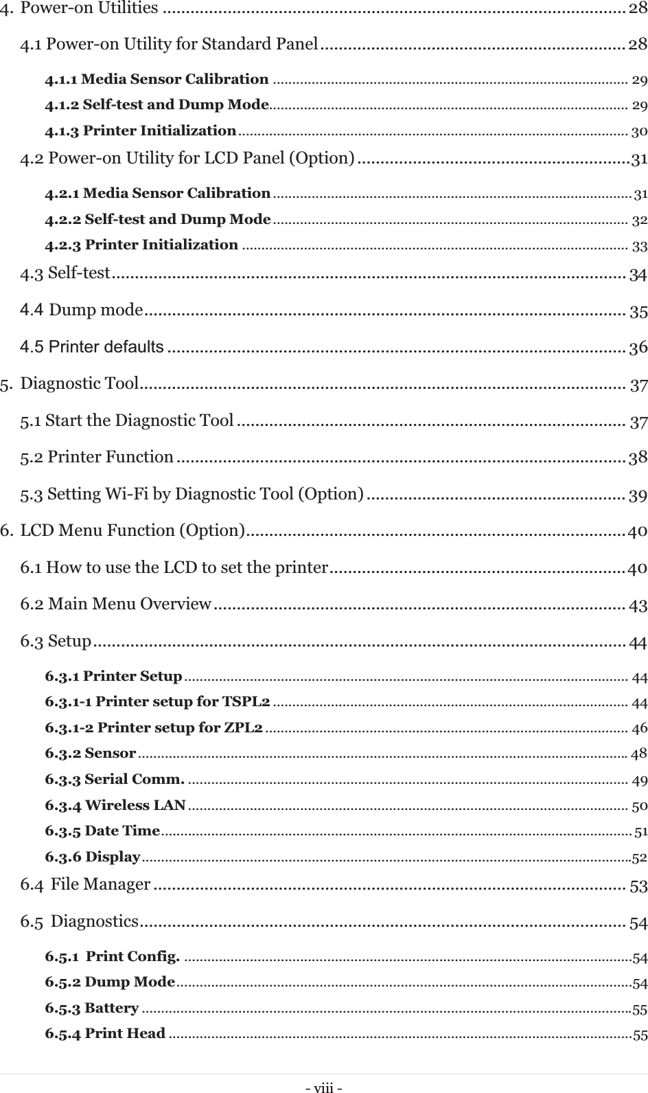 - viii - 4. Power-on Utilities .................................................................................................... 28 4.1 Power-on Utility for Standard Panel .................................................................. 28 4.1.1 Media Sensor Calibration ............................................................................................ 294.1.2 Self-test and Dump Mode............................................................................................. 294.1.3 Printer Initialization .....................................................................................................  304.2 Power-on Utility for LCD Panel (Option) ........................................................... 31 4.2.1 Media Sensor Calibration ............................................................................................. 314.2.2 Self-test and Dump Mode ............................................................................................  324.2.3 Printer Initialization .................................................................................................... 334.3 Self-test ............................................................................................................... 344.4 Dump mode ........................................................................................................ 35 4.5 Printer defaults ................................................................................................... 36 5. Diagnostic Tool ......................................................................................................... 375.1 Start the Diagnostic Tool .................................................................................... 37 5.2 Printer Function ................................................................................................. 38 5.3 Setting Wi-Fi by Diagnostic Tool (Option) ........................................................ 39 6. LCD Menu Function (Option) .................................................................................. 40 6.1 How to use the LCD to set the printer ................................................................ 40 6.2 Main Menu Overview ......................................................................................... 43 6.3 Setup ................................................................................................................... 446.3.1 Printer Setup ...................................................................................................................  446.3.1-1 Printer setup for TSPL2 ............................................................................................ 446.3.1-2 Printer setup for ZPL2 .............................................................................................. 466.3.2 Sensor ............................................................................................................................... 486.3.3 Serial Comm. .................................................................................................................. 496.3.4 Wireless LAN .................................................................................................................. 506.3.5 Date Time ..........................................................................................................................  516.3.6 Display ............................................................................................................................... 526.4 File Manager ...................................................................................................... 53 6.5 Diagnostics ......................................................................................................... 54 6.5.1 Print Config. .................................................................................................................... 546.5.2 Dump Mode ...................................................................................................................... 546.5.3 Battery ............................................................................................................................... 556.5.4 Print Head ........................................................................................................................ 55