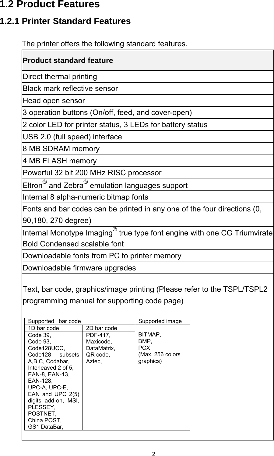 21.2 Product Features 1.2.1 Printer Standard Features The printer offers the following standard features. Product standard feature Direct thermal printing Black mark reflective sensor Head open sensor 3 operation buttons (On/off, feed, and cover-open) 2 color LED for printer status, 3 LEDs for battery status USB 2.0 (full speed) interface 8 MB SDRAM memory 4 MB FLASH memory Powerful 32 bit 200 MHz RISC processor Eltron® and Zebra® emulation languages support Internal 8 alpha-numeric bitmap fonts Fonts and bar codes can be printed in any one of the four directions (0, 90,180, 270 degree) Internal Monotype Imaging® true type font engine with one CG Triumvirate Bold Condensed scalable font Downloadable fonts from PC to printer memory Downloadable firmware upgrades Text, bar code, graphics/image printing (Please refer to the TSPL/TSPL2 programming manual for supporting code page)  Supported  bar code  Supported image 1D bar code  2D bar code   BITMAP, BMP, PCX (Max. 256 colors graphics) Code 39,   Code 93,   Code128UCC,  Code128 subsets A,B,C, Codabar,   Interleaved 2 of 5,   EAN-8, EAN-13, EAN-128,  UPC-A, UPC-E,   EAN and UPC 2(5) digits add-on, MSI, PLESSEY,  POSTNET,  China POST,   GS1 DataBar,   PDF-417,  Maxicode,  DataMatrix,  QR code,   Aztec,  