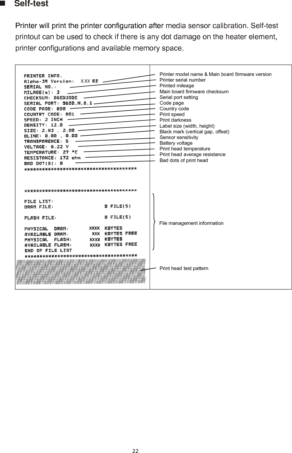 22 Self-test  Printer will print the printer configuration after media sensor calibration. Self-test printout can be used to check if there is any dot damage on the heater element, printer configurations and available memory space.   Printer model name &amp; Main board firmware version Printer serial number Printed mileage Main board firmware checksum Serial port setting Code page Country code Print speed Print darkness Label size (width, height) Black mark (vertical gap, offset) Sensor sensitivity Battery voltage Print head temperature Print head average resistance Bad dots of print head           File management information     Print head test pattern     