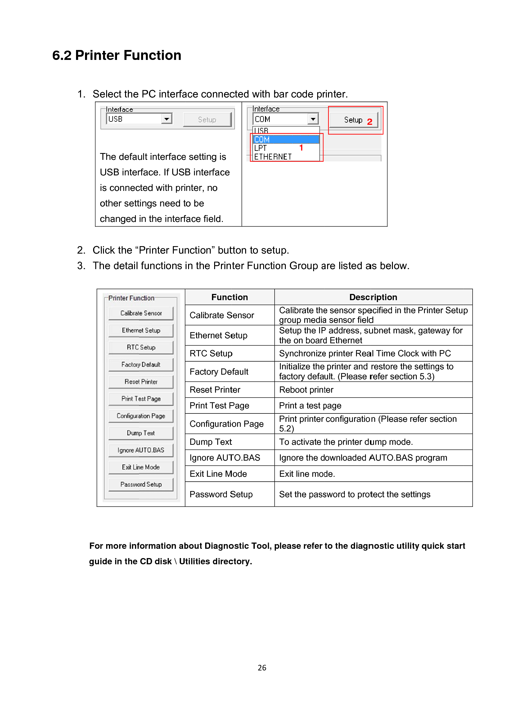 6.2 Pri 1. 2. 3.  Fg nter FuSelect the  The defauUSB interis connecother settchanged  Click the “The detail For more infguide in the unction PC interfault interfacerface. If UScted with pritings need tin the interfPrinter Funfunctions  formation abCD disk \ U ace connece setting is B interfacenter, no to be face field. nction” butin the PrinFuncCalibrate SEthernet SeRTC SetupFactory DeReset PrintPrint Test PConfiguratioDump TextIgnore AUTExit Line MPassword Sbout Diagnotilities direc26cted with btton to setuter Functioction Sensor etup p efault ter Page on Page t TO.BAS Mode Setup ostic Tool, pctory.bar code prup. on Group aCalibrate thegroup mediaSetup the IPthe on boardSynchronizeInitialize thefactory defaReboot printPrint a test pPrint printer 5.2) To activate tIgnore the dExit line modSet the passplease refer 1rinter. are listed aDescre sensor spea sensor fieldP address, sud Ethernet e printer Reaprinter and ult. (Please rter page configuratiothe printer duownloaded Ade. sword to protto the diagn2 as below. ription ecified in the d ubnet mask, al Time Clockrestore the srefer sectionn (Please reump mode. AUTO.BAS ptect the settinostic utility2Printer Setugateway for k with PC settings to  5.3) fer section program ngs y quick startp t 