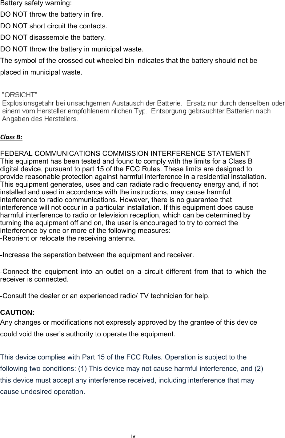 iv Battery safety warning:   DO NOT throw the battery in fire.   DO NOT short circuit the contacts.   DO NOT disassemble the battery.   DO NOT throw the battery in municipal waste.   The symbol of the crossed out wheeled bin indicates that the battery should not be placed in municipal waste.ClassB:FEDERAL COMMUNICATIONS COMMISSION INTERFERENCE STATEMENT  This equipment has been tested and found to comply with the limits for a Class B digital device, pursuant to part 15 of the FCC Rules. These limits are designed to provide reasonable protection against harmful interference in a residential installation. This equipment generates, uses and can radiate radio frequency energy and, if not installed and used in accordance with the instructions, may cause harmful interference to radio communications. However, there is no guarantee that interference will not occur in a particular installation. If this equipment does cause harmful interference to radio or television reception, which can be determined by turning the equipment off and on, the user is encouraged to try to correct the interference by one or more of the following measures: -Reorient or relocate the receiving antenna. -Increase the separation between the equipment and receiver. -Connect the equipment into an outlet on a circuit different from that to which the receiver is connected. -Consult the dealer or an experienced radio/ TV technician for help. CAUTION:  Any changes or modifications not expressly approved by the grantee of this device could void the user&apos;s authority to operate the equipment.  This device complies with Part 15 of the FCC Rules. Operation is subject to the following two conditions: (1) This device may not cause harmful interference, and (2) this device must accept any interference received, including interference that may cause undesired operation.    
