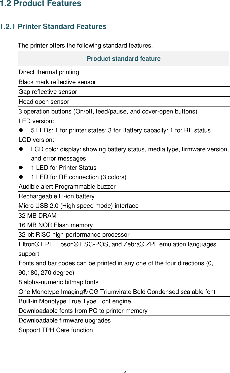 2  1.2 Product Features  1.2.1 Printer Standard Features  The printer offers the following standard features. Product standard feature Direct thermal printing Black mark reflective sensor Gap reflective sensor Head open sensor 3 operation buttons (On/off, feed/pause, and cover-open buttons) LED version:   5 LEDs: 1 for printer states; 3 for Battery capacity; 1 for RF status LCD version:   LCD color display: showing battery status, media type, firmware version, and error messages   1 LED for Printer Status   1 LED for RF connection (3 colors) Audible alert Programmable buzzer Rechargeable Li-ion battery Micro USB 2.0 (High speed mode) interface  32 MB DRAM 16 MB NOR Flash memory 32-bit RISC high performance processor Eltron®  EPL, Epson®  ESC-POS, and Zebra®  ZPL emulation languages support Fonts and bar codes can be printed in any one of the four directions (0, 90,180, 270 degree) 8 alpha-numeric bitmap fonts One Monotype Imaging®  CG Triumvirate Bold Condensed scalable font Built-in Monotype True Type Font engine Downloadable fonts from PC to printer memory Downloadable firmware upgrades Support TPH Care function 