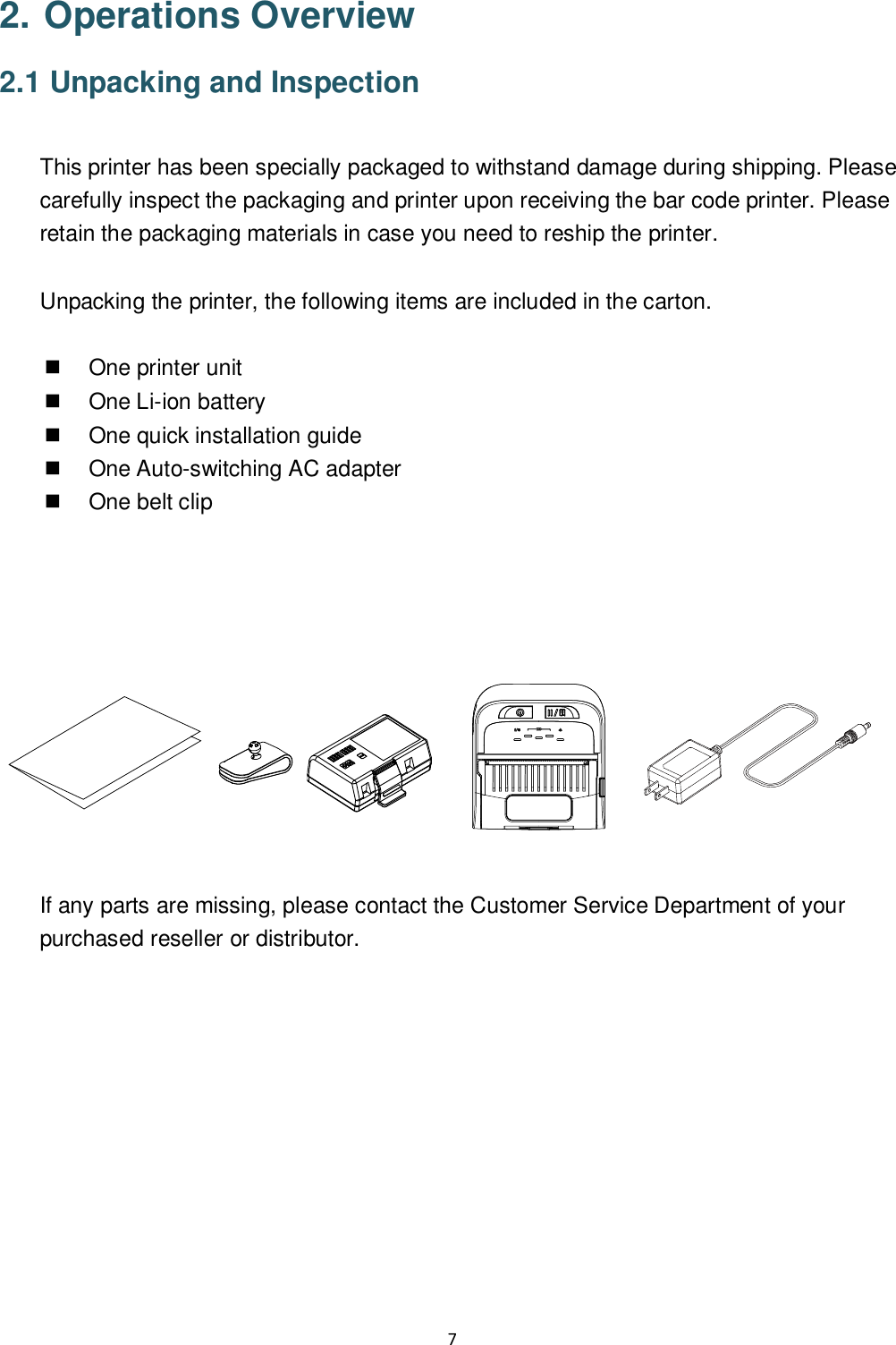 7  2. Operations Overview 2.1 Unpacking and Inspection  This printer has been specially packaged to withstand damage during shipping. Please carefully inspect the packaging and printer upon receiving the bar code printer. Please retain the packaging materials in case you need to reship the printer.  Unpacking the printer, the following items are included in the carton.    One printer unit   One Li-ion battery   One quick installation guide   One Auto-switching AC adapter   One belt clip            If any parts are missing, please contact the Customer Service Department of your purchased reseller or distributor.  