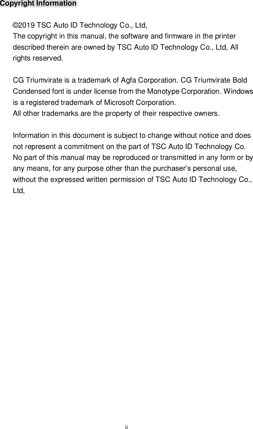 ii  Copyright Information  © 2019 TSC Auto ID Technology Co., Ltd,   The copyright in this manual, the software and firmware in the printer described therein are owned by TSC Auto ID Technology Co., Ltd, All rights reserved.  CG Triumvirate is a trademark of Agfa Corporation. CG Triumvirate Bold Condensed font is under license from the Monotype Corporation. Windows is a registered trademark of Microsoft Corporation.   All other trademarks are the property of their respective owners.  Information in this document is subject to change without notice and does not represent a commitment on the part of TSC Auto ID Technology Co. No part of this manual may be reproduced or transmitted in any form or by any means, for any purpose other than the purchaser’s personal use, without the expressed written permission of TSC Auto ID Technology Co., Ltd,    