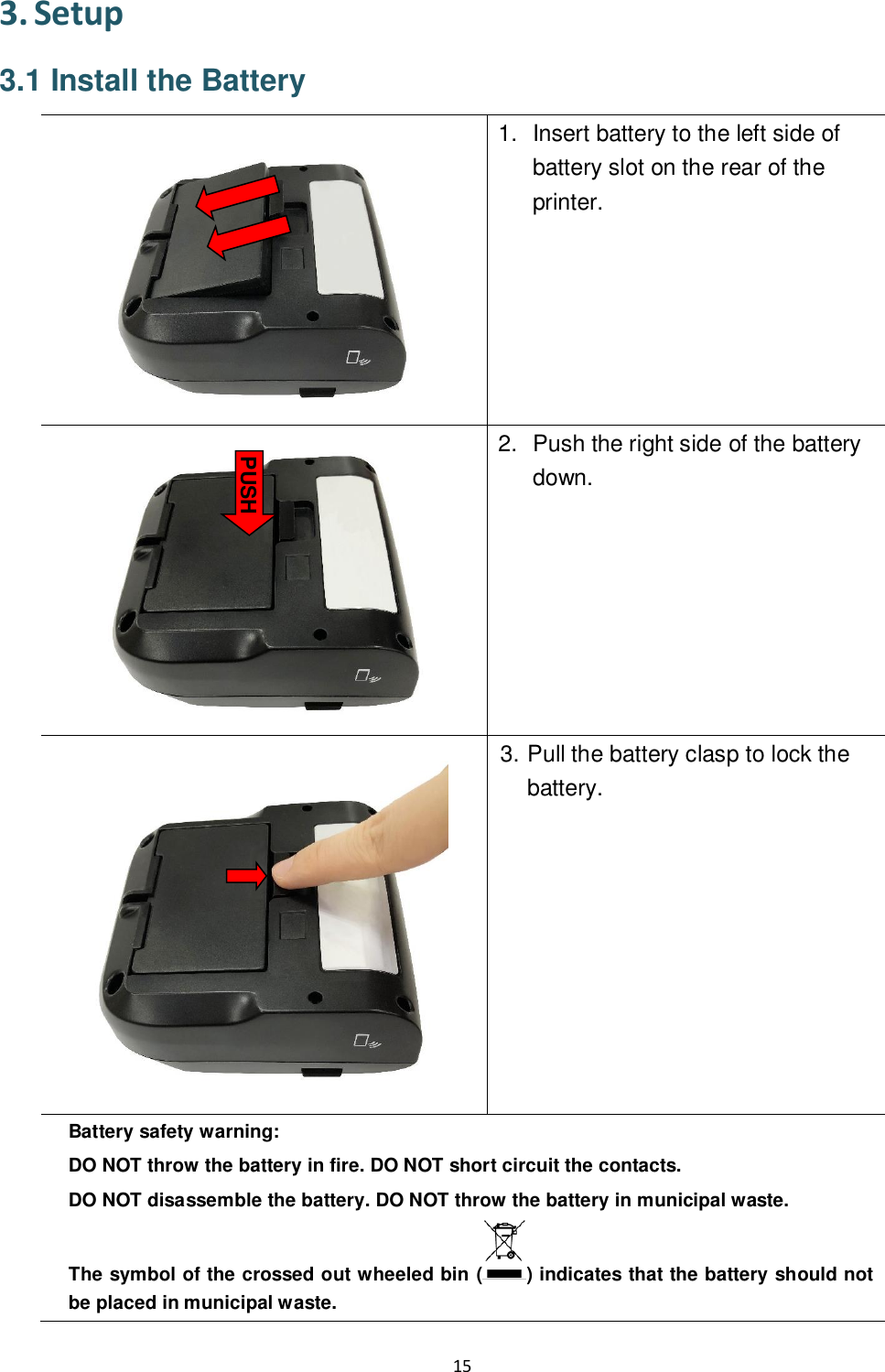 15  3. Setup 3.1 Install the Battery  1.  Insert battery to the left side of battery slot on the rear of the printer.   2.  Push the right side of the battery down.  3. Pull the battery clasp to lock the battery.  Battery safety warning: DO NOT throw the battery in fire. DO NOT short circuit the contacts.   DO NOT disassemble the battery. DO NOT throw the battery in municipal waste.   The symbol of the crossed out wheeled bin ( ) indicates that the battery should not be placed in municipal waste.  PUSH  