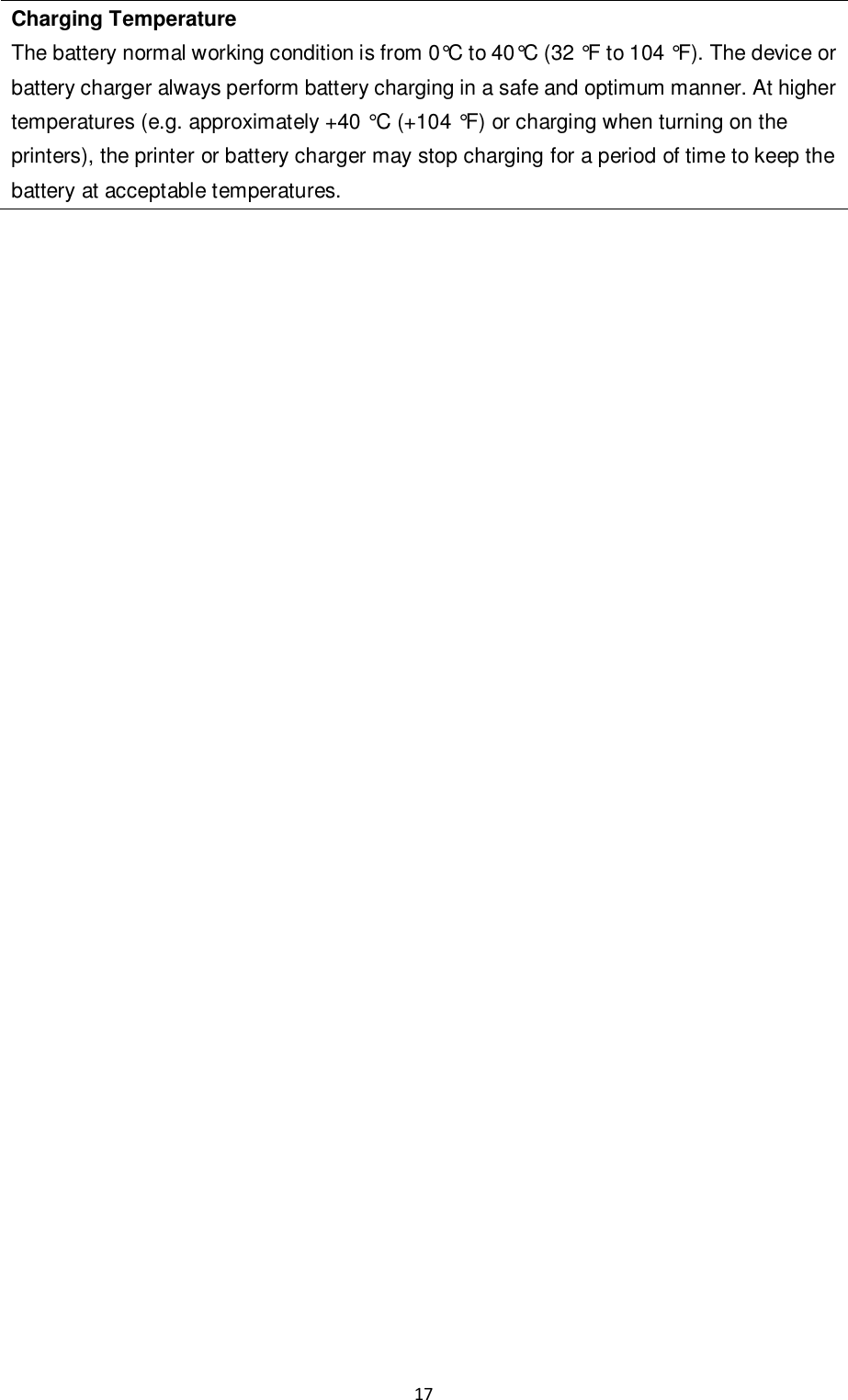 17  Charging Temperature The battery normal working condition is from 0°C to 40°C (32 °F to 104 °F). The device or battery charger always perform battery charging in a safe and optimum manner. At higher temperatures (e.g. approximately +40 °C (+104 °F) or charging when turning on the printers), the printer or battery charger may stop charging for a period of time to keep the battery at acceptable temperatures.                                   