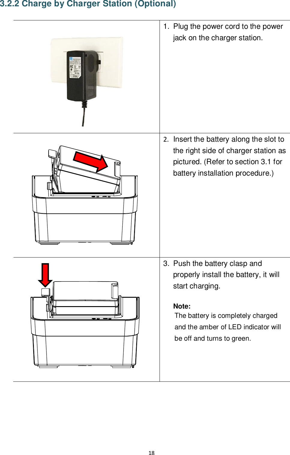 18  3.2.2 Charge by Charger Station (Optional)   1.  Plug the power cord to the power jack on the charger station.    2.  Insert the battery along the slot to the right side of charger station as pictured. (Refer to section 3.1 for battery installation procedure.)     3.  Push the battery clasp and properly install the battery, it will start charging.  Note: The battery is completely charged and the amber of LED indicator will be off and turns to green.   