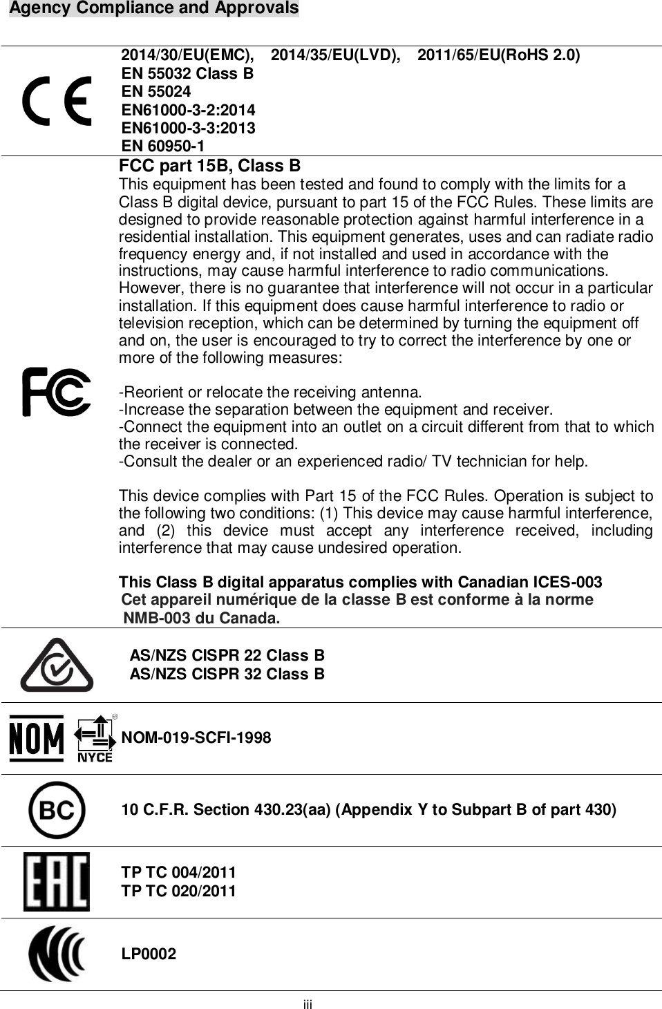 iii  Agency Compliance and Approvals   2014/30/EU(EMC),    2014/35/EU(LVD),    2011/65/EU(RoHS 2.0) EN 55032 Class B EN 55024 EN61000-3-2:2014 EN61000-3-3:2013 EN 60950-1  FCC part 15B, Class B   This equipment has been tested and found to comply with the limits for a Class B digital device, pursuant to part 15 of the FCC Rules. These limits are designed to provide reasonable protection against harmful interference in a residential installation. This equipment generates, uses and can radiate radio frequency energy and, if not installed and used in accordance with the instructions, may cause harmful interference to radio communications. However, there is no guarantee that interference will not occur in a particular installation. If this equipment does cause harmful interference to radio or television reception, which can be determined by turning the equipment off and on, the user is encouraged to try to correct the interference by one or more of the following measures:  -Reorient or relocate the receiving antenna. -Increase the separation between the equipment and receiver. -Connect the equipment into an outlet on a circuit different from that to which the receiver is connected. -Consult the dealer or an experienced radio/ TV technician for help.  This device complies with Part 15 of the FCC Rules. Operation is subject to the following two conditions: (1) This device may cause harmful interference, and  (2)  this  device  must  accept  any  interference  received,  including interference that may cause undesired operation.  This Class B digital apparatus complies with Canadian ICES-003 Cet appareil numérique de la classe B est conforme à la norme NMB-003 du Canada.  AS/NZS CISPR 22 Class B AS/NZS CISPR 32 Class B  NOM-019-SCFI-1998  10 C.F.R. Section 430.23(aa) (Appendix Y to Subpart B of part 430)  TP TC 004/2011 TP TC 020/2011  LP0002 