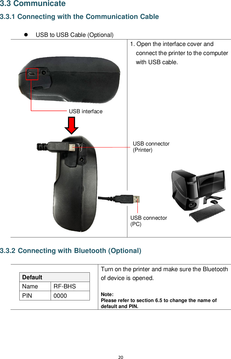 20  3.3 Communicate 3.3.1 Connecting with the Communication Cable    USB to USB Cable (Optional)    1. Open the interface cover and connect the printer to the computer with USB cable.          3.3.2 Connecting with Bluetooth (Optional)   Default Name RF-BHS PIN 0000 Turn on the printer and make sure the Bluetooth of device is opened.  Note: Please refer to section 6.5 to change the name of default and PIN.   USB interface USB connector (PC) USB connector (Printer) 