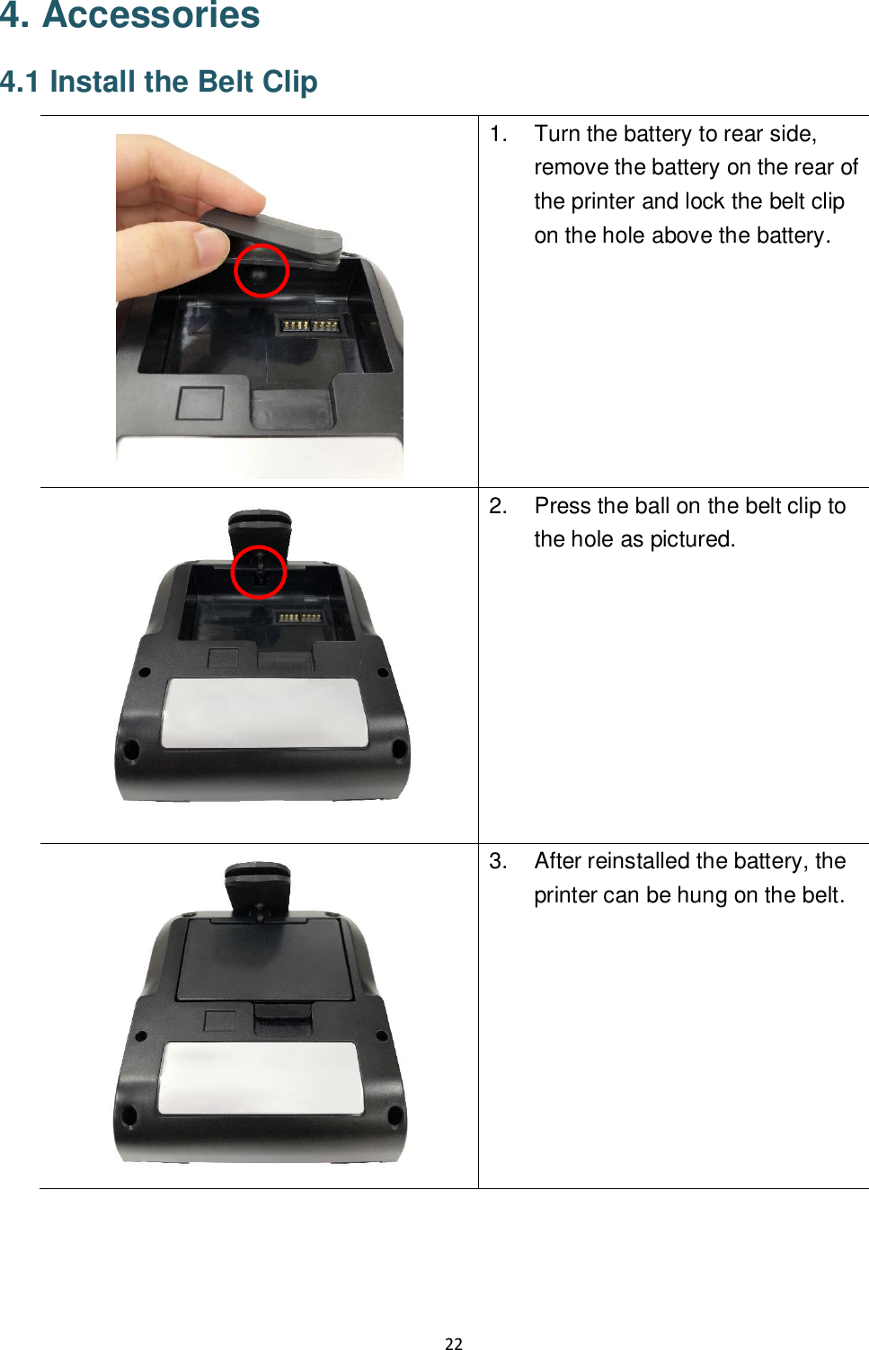 22  4. Accessories 4.1 Install the Belt Clip  1.  Turn the battery to rear side, remove the battery on the rear of the printer and lock the belt clip on the hole above the battery.  2.  Press the ball on the belt clip to the hole as pictured.   3.  After reinstalled the battery, the printer can be hung on the belt.     
