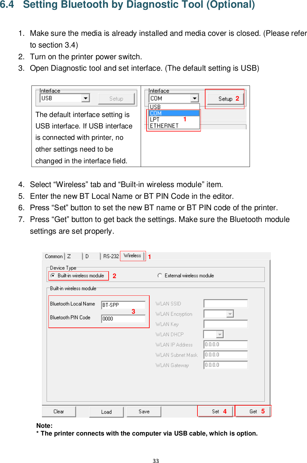 33  6.4  Setting Bluetooth by Diagnostic Tool (Optional)  1.  Make sure the media is already installed and media cover is closed. (Please refer to section 3.4) 2.  Turn on the printer power switch. 3.  Open Diagnostic tool and set interface. (The default setting is USB)   The default interface setting is USB interface. If USB interface is connected with printer, no other settings need to be changed in the interface field.   4.  Select “Wireless” tab and “Built-in wireless module” item. 5.  Enter the new BT Local Name or BT PIN Code in the editor. 6. Press “Set” button to set the new BT name or BT PIN code of the printer. 7.  Press “Get” button to get back the settings. Make sure the Bluetooth module settings are set properly.   Note: * The printer connects with the computer via USB cable, which is option.  1 2 3 4 1 2 5 