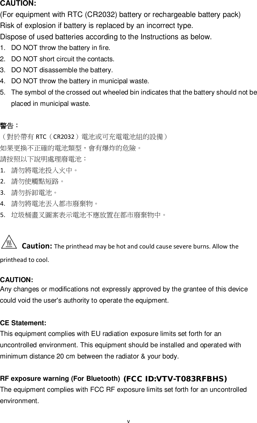 v   CAUTION:   (For equipment with RTC (CR2032) battery or rechargeable battery pack) Risk of explosion if battery is replaced by an incorrect type. Dispose of used batteries according to the Instructions as below.   1.  DO NOT throw the battery in fire.   2.  DO NOT short circuit the contacts.   3.  DO NOT disassemble the battery.   4.  DO NOT throw the battery in municipal waste.   5.  The symbol of the crossed out wheeled bin indicates that the battery should not be placed in municipal waste.  警告： （對於帶有 RTC（CR2032）電池或可充電電池組的設備） 如果更換不正確的電池類型，會有爆炸的危險。 請按照以下說明處理廢電池： 1. 請勿將電池投入火中。 2. 請勿使觸點短路。 3. 請勿拆卸電池。 4. 請勿將電池丟入都市廢棄物。 5. 垃圾桶畫叉圖案表示電池不應放置在都市廢棄物中。    Caution: The printhead may be hot and could cause severe burns. Allow the printhead to cool.  CAUTION:   Any changes or modifications not expressly approved by the grantee of this device could void the user&apos;s authority to operate the equipment.  CE Statement: This equipment complies with EU radiation exposure limits set forth for an uncontrolled environment. This equipment should be installed and operated with minimum distance 20 cm between the radiator &amp; your body.  RF exposure warning (For Bluetooth)  The equipment complies with FCC RF exposure limits set forth for an uncontrolled environment. (FCC ID:VTV-T083RFBHS)