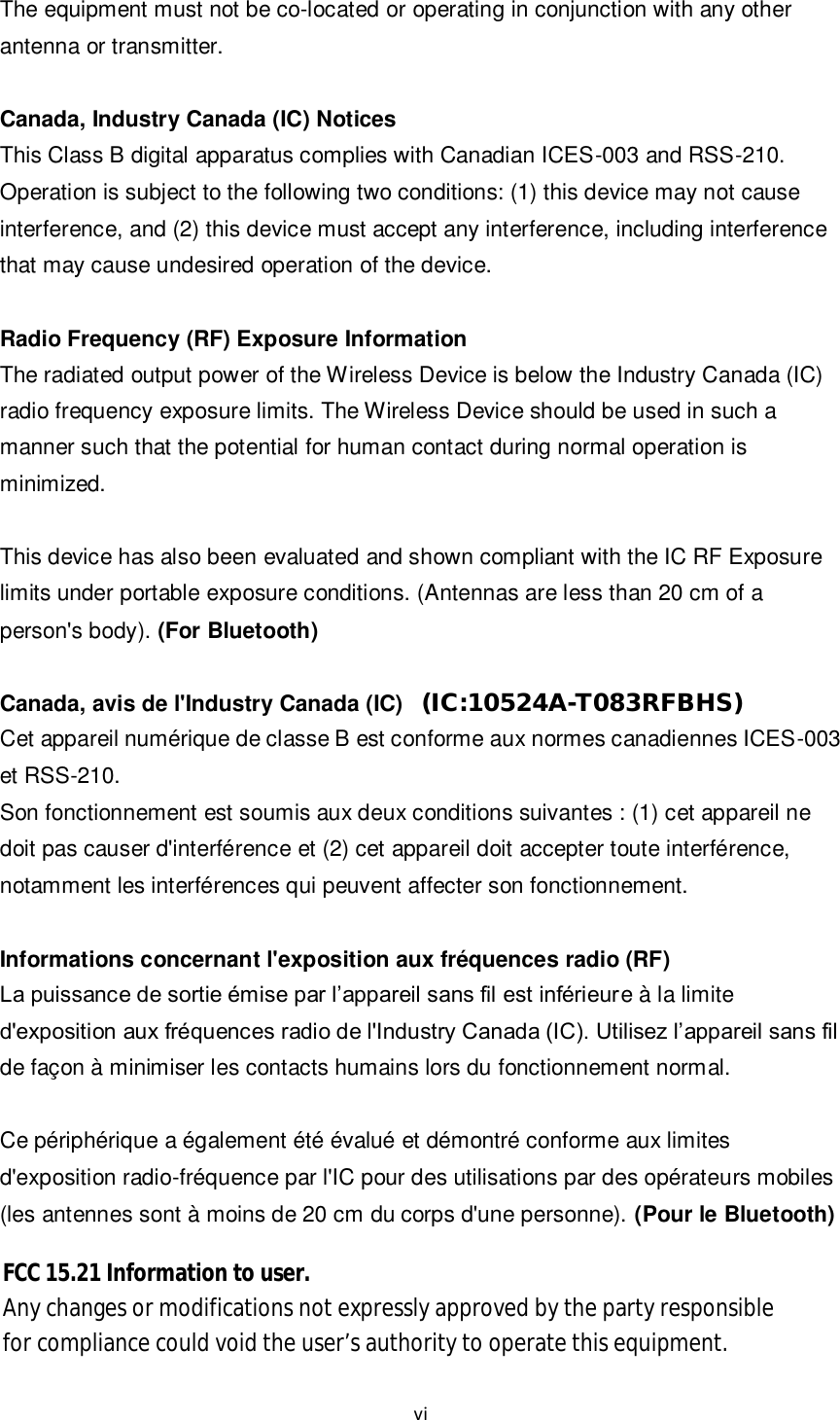 vi  The equipment must not be co-located or operating in conjunction with any other antenna or transmitter.  Canada, Industry Canada (IC) Notices   This Class B digital apparatus complies with Canadian ICES-003 and RSS-210.   Operation is subject to the following two conditions: (1) this device may not cause interference, and (2) this device must accept any interference, including interference that may cause undesired operation of the device.  Radio Frequency (RF) Exposure Information   The radiated output power of the Wireless Device is below the Industry Canada (IC) radio frequency exposure limits. The Wireless Device should be used in such a manner such that the potential for human contact during normal operation is minimized.    This device has also been evaluated and shown compliant with the IC RF Exposure limits under portable exposure conditions. (Antennas are less than 20 cm of a person&apos;s body). (For Bluetooth)  Canada, avis de l&apos;Industry Canada (IC) Cet appareil numérique de classe B est conforme aux normes canadiennes ICES-003 et RSS-210. Son fonctionnement est soumis aux deux conditions suivantes : (1) cet appareil ne doit pas causer d&apos;interférence et (2) cet appareil doit accepter toute interférence, notamment les interférences qui peuvent affecter son fonctionnement.  Informations concernant l&apos;exposition aux fréquences radio (RF) La puissance de sortie émise par l’appareil sans fil est inférieure à la limite d&apos;exposition aux fréquences radio de l&apos;Industry Canada (IC). Utilisez l’appareil sans fil de façon à minimiser les contacts humains lors du fonctionnement normal.    Ce périphérique a également été évalué et démontré conforme aux limites d&apos;exposition radio-fréquence par l&apos;IC pour des utilisations par des opérateurs mobiles (les antennes sont à moins de 20 cm du corps d&apos;une personne). (Pour le Bluetooth)     (IC:10524A-T083RFBHS)FCC 15.21 Information to user.Any changes or modifications not expressly approved by the party responsiblefor compliance could void the user’s authority to operate this equipment.