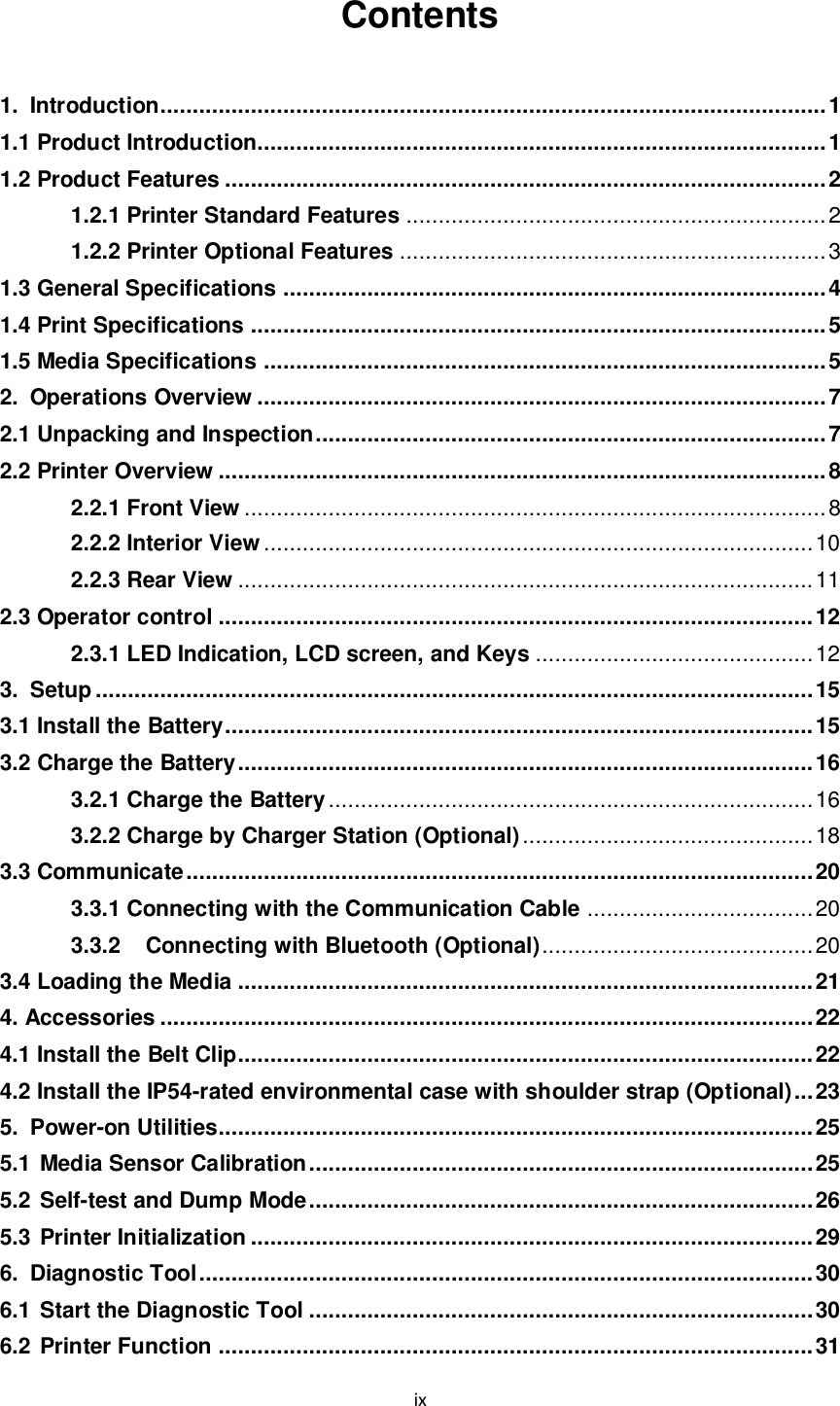 ix  Contents    1. Introduction....................................................................................................... 1 1.1 Product Introduction........................................................................................ 1 1.2 Product Features ............................................................................................. 2 1.2.1 Printer Standard Features ................................................................. 2 1.2.2 Printer Optional Features .................................................................. 3 1.3 General Specifications .................................................................................... 4 1.4 Print Specifications ......................................................................................... 5 1.5 Media Specifications ....................................................................................... 5 2. Operations Overview ........................................................................................ 7 2.1 Unpacking and Inspection ............................................................................... 7 2.2 Printer Overview .............................................................................................. 8 2.2.1 Front View .......................................................................................... 8 2.2.2 Interior View ..................................................................................... 10 2.2.3 Rear View ......................................................................................... 11 2.3 Operator control ............................................................................................ 12 2.3.1 LED Indication, LCD screen, and Keys ........................................... 12 3. Setup ............................................................................................................... 15 3.1 Install the Battery ........................................................................................... 15 3.2 Charge the Battery ......................................................................................... 16 3.2.1 Charge the Battery ........................................................................... 16 3.2.2 Charge by Charger Station (Optional) ............................................. 18 3.3 Communicate ................................................................................................. 20 3.3.1 Connecting with the Communication Cable ................................... 20 3.3.2 Connecting with Bluetooth (Optional) .......................................... 20 3.4 Loading the Media ......................................................................................... 21 4. Accessories ..................................................................................................... 22 4.1 Install the Belt Clip......................................................................................... 22 4.2 Install the IP54-rated environmental case with shoulder strap (Optional) ... 23 5. Power-on Utilities............................................................................................ 25 5.1 Media Sensor Calibration .............................................................................. 25 5.2 Self-test and Dump Mode .............................................................................. 26 5.3 Printer Initialization ....................................................................................... 29 6. Diagnostic Tool ............................................................................................... 30 6.1 Start the Diagnostic Tool .............................................................................. 30 6.2 Printer Function ............................................................................................ 31 