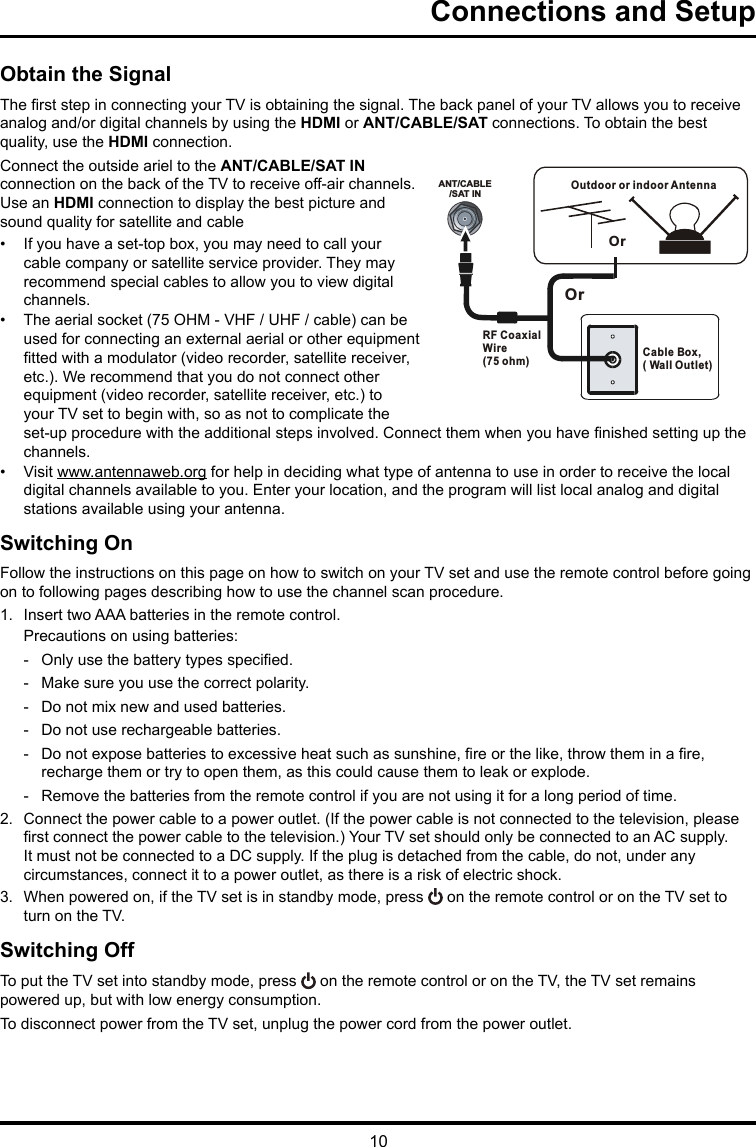 10ANT/CABLE/SAT INOutdoor or indoor Antenna Cable Box,( Wall Outlet)RF Coaxial Wire (75 ohm)OrOrConnections and SetupObtain the SignalThe rst step in connecting your TV is obtaining the signal. The back panel of your TV allows you to receive analog and/or digital channels by using the HDMI or ANT/CABLE/SAT connections. To obtain the best quality, use the HDMI connection.Connect the outside ariel to the ANT/CABLE/SAT IN connection on the back of the TV to receive off-air channels.  Use an HDMI connection to display the best picture and sound quality for satellite and cable•  If you have a set-top box, you may need to call your cable company or satellite service provider. They may recommend special cables to allow you to view digital channels.•  The aerial socket (75 OHM - VHF / UHF / cable) can be used for connecting an external aerial or other equipment tted with a modulator (video recorder, satellite receiver, etc.). We recommend that you do not connect other equipment (video recorder, satellite receiver, etc.) to your TV set to begin with, so as not to complicate the set-up procedure with the additional steps involved. Connect them when you have nished setting up the channels.•  Visit www.antennaweb.org for help in deciding what type of antenna to use in order to receive the local digital channels available to you. Enter your location, and the program will list local analog and digital stations available using your antenna.Switching OnFollow the instructions on this page on how to switch on your TV set and use the remote control before going on to following pages describing how to use the channel scan procedure.1.  Insert two AAA batteries in the remote control.Precautions on using batteries: - Only use the battery types specied. - Make sure you use the correct polarity. - Do not mix new and used batteries. - Do not use rechargeable batteries. - Do not expose batteries to excessive heat such as sunshine, re or the like, throw them in a re, recharge them or try to open them, as this could cause them to leak or explode. - Remove the batteries from the remote control if you are not using it for a long period of time.2.  Connect the power cable to a power outlet. (If the power cable is not connected to the television, please rst connect the power cable to the television.) Your TV set should only be connected to an AC supply. It must not be connected to a DC supply. If the plug is detached from the cable, do not, under any circumstances, connect it to a power outlet, as there is a risk of electric shock. 3.  When powered on, if the TV set is in standby mode, press   on the remote control or on the TV set to turn on the TV.Switching OffTo put the TV set into standby mode, press   on the remote control or on the TV, the TV set remains powered up, but with low energy consumption.To disconnect power from the TV set, unplug the power cord from the power outlet.