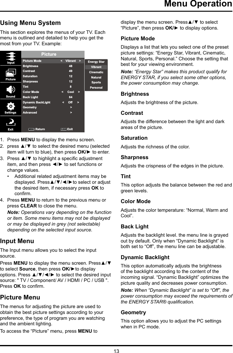 13Menu Operation Using Menu SystemThis section explores the menus of your TV. Each menu is outlined and detailed to help you get the most from your TV. Example: PicturePicture ModeBrightnessContrastSaturationSharpnessTintColor ModeBack LightDynamic BackLightGeometryAdvanced&lt;    Vibrant    &gt;484912128&lt;     Cool     &gt;64&lt;     Off      &gt; &gt; &gt;InputPictureSoundSettingsExit ReturnMENU CLEAR ExitEnergy StarVibrantCinematicNaturalSportsPersonal1.  Press MENU to display the menu screen. 2.  press ▲/▼ to select the desired menu (selected item will turn to blue), then press OK/► to enter.3.  Press ▲/▼ to highlight a specic adjustment item, and then press ◄/► to set functions or change values.•  Additional related adjustment items may be displayed. Press▲/▼/◄/►to select or adjust the desired item, if necessary press OK to conrm.4.  Press MENU to return to the previous menu or press CLEAR to close the menu. Note: Operations vary depending on the function or item. Some menu items may not be displayed or may be displayed in grey (not selectable) depending on the selected input source.Input MenuThe Input menu allows you to select the input source.Press MENU to display the menu screen. Press▲/▼ to select Source, then press OK/►to display options. Press ▲/▼/◄/► to select the desired input source: &quot; TV / Component/ AV / HDMI / PC / USB &quot;. Press OK to conrm.Picture MenuThe menus for adjusting the picture are used to obtain the best picture settings according to your preference, the type of program you are watching and the ambient lighting.To access the “Picture” menu, press MENU to display the menu screen. Press▲/▼ to select “Picture”, then press OK/► to display options.Picture ModeDisplays a list that lets you select one of the preset picture settings: “Energy Star, Vibrant, Cinematic, Natural, Sports, Personal.” Choose the setting that best for your viewing environment.Note: “Energy Star” makes this product qualify for ENERGY STAR, if you select some other options, the power consumption may change.BrightnessAdjusts the brightness of the picture. ContrastAdjusts the difference between the light and dark areas of the picture.SaturationAdjusts the richness of the color. SharpnessAdjusts the crispness of the edges in the picture.TintThis option adjusts the balance between the red and green levels.Color ModeAdjusts the color temperature: “Normal, Warm and Cool”.Back LightAdjusts the backlight level. the menu line is grayed out by default. Only when “Dynamic Backlight” is both set to “Off”, the menu line can be adjustable.Dynamic BacklightThis option automatically adjusts the brightness of the backlight according to the content of the incoming signal. “Dynamic Backlight” optimizes the picture quality and decreases power consumption.Note: When “Dynamic Backlight” is set to “Off”, the power consumption may exceed the requirements of the ENERGY STAR® qualication.GeometryThis option allows you to adjust the PC settings when in PC mode.