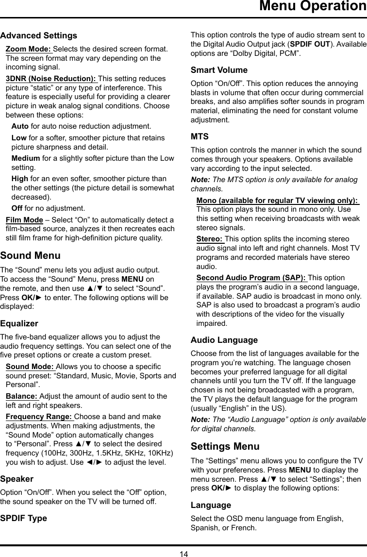 14 Menu Operation Advanced SettingsZoom Mode: Selects the desired screen format. The screen format may vary depending on the incoming signal.3DNR (Noise Reduction): This setting reduces picture “static” or any type of interference. This feature is especially useful for providing a clearer picture in weak analog signal conditions. Choose between these options:Auto for auto noise reduction adjustment.Low for a softer, smoother picture that retains picture sharpness and detail.Medium for a slightly softer picture than the Low setting.High for an even softer, smoother picture than the other settings (the picture detail is somewhat decreased).Off for no adjustment.Film Mode – Select “On” to automatically detect a lm-based source, analyzes it then recreates each still lm frame for high-denition picture quality. Sound MenuThe “Sound” menu lets you adjust audio output. To access the “Sound” Menu, press MENU on the remote, and then use ▲/▼ to select “Sound”. Press OK/► to enter. The following options will be displayed: EqualizerThe ve-band equalizer allows you to adjust the audio frequency settings. You can select one of the ve preset options or create a custom preset.Sound Mode: Allows you to choose a specic sound preset: “Standard, Music, Movie, Sports and Personal”.Balance: Adjust the amount of audio sent to the left and right speakers.Frequency Range: Choose a band and make adjustments. When making adjustments, the “Sound Mode” option automatically changes to “Personal”. Press ▲/▼ to select the desired frequency (100Hz, 300Hz, 1.5KHz, 5KHz, 10KHz) you wish to adjust. Use ◄/► to adjust the level. SpeakerOption “On/Off”. When you select the “Off” option, the sound speaker on the TV will be turned off.SPDIF TypeThis option controls the type of audio stream sent to the Digital Audio Output jack (SPDIF OUT). Available options are “Dolby Digital, PCM”. Smart VolumeOption “On/Off”. This option reduces the annoying blasts in volume that often occur during commercial breaks, and also amplies softer sounds in program material, eliminating the need for constant volume adjustment. MTSThis option controls the manner in which the sound comes through your speakers. Options available vary according to the input selected. Note: The MTS option is only available for analog channels.Mono (available for regular TV viewing only): This option plays the sound in mono only. Use this setting when receiving broadcasts with weak stereo signals.Stereo: This option splits the incoming stereo audio signal into left and right channels. Most TV programs and recorded materials have stereo audio. Second Audio Program (SAP): This option plays the program’s audio in a second language, if available. SAP audio is broadcast in mono only. SAP is also used to broadcast a program’s audio with descriptions of the video for the visually impaired.Audio LanguageChoose from the list of languages available for the program you’re watching. The language chosen becomes your preferred language for all digital channels until you turn the TV off. If the language chosen is not being broadcasted with a program, the TV plays the default language for the program (usually “English” in the US).Note: The “Audio Language” option is only available for digital channels.Settings MenuThe “Settings” menu allows you to congure the TV with your preferences. Press MENU to diaplay the menu screen. Press ▲/▼ to select “Settings”; then press OK/► to display the following options:LanguageSelect the OSD menu language from English, Spanish, or French.