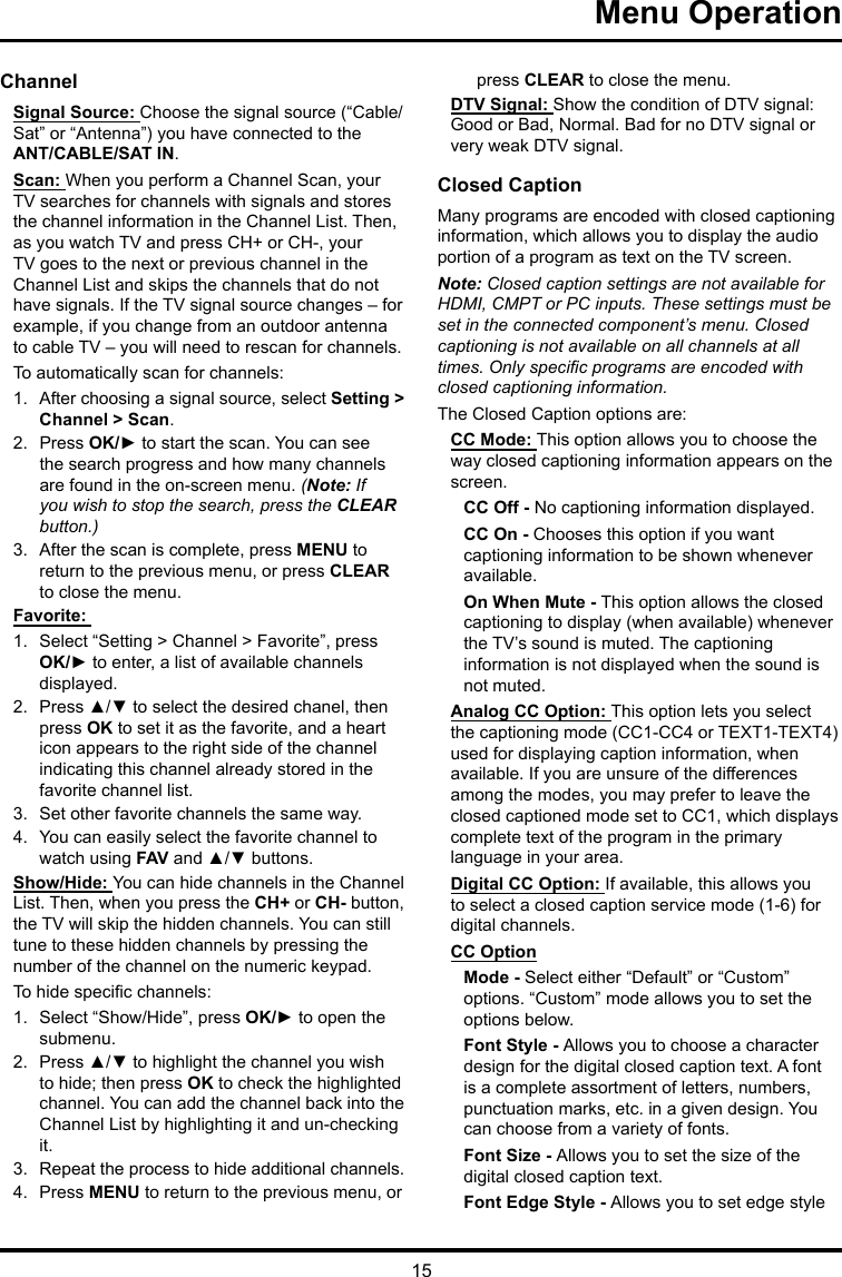 15Menu Operation ChannelSignal Source: Choose the signal source (“Cable/Sat” or “Antenna”) you have connected to the ANT/CABLE/SAT IN.Scan: When you perform a Channel Scan, your TV searches for channels with signals and stores the channel information in the Channel List. Then, as you watch TV and press CH+ or CH-, your TV goes to the next or previous channel in the Channel List and skips the channels that do not have signals. If the TV signal source changes – for example, if you change from an outdoor antenna to cable TV – you will need to rescan for channels.To automatically scan for channels:1.  After choosing a signal source, select Setting &gt; Channel &gt; Scan.2.  Press OK/► to start the scan. You can see the search progress and how many channels are found in the on-screen menu. (Note: If you wish to stop the search, press the CLEAR button.)3.  After the scan is complete, press MENU to return to the previous menu, or press CLEAR to close the menu.Favorite: 1.  Select “Setting &gt; Channel &gt; Favorite”, press OK/► to enter, a list of available channels displayed. 2.  Press ▲/▼ to select the desired chanel, then press OK to set it as the favorite, and a heart icon appears to the right side of the channel indicating this channel already stored in the favorite channel list. 3.  Set other favorite channels the same way.4.  You can easily select the favorite channel to watch using FAV and ▲/▼ buttons. Show/Hide: You can hide channels in the Channel List. Then, when you press the CH+ or CH- button, the TV will skip the hidden channels. You can still tune to these hidden channels by pressing the number of the channel on the numeric keypad.To hide specic channels:1.  Select “Show/Hide”, press OK/► to open the submenu.2.  Press ▲/▼ to highlight the channel you wish to hide; then press OK to check the highlighted channel. You can add the channel back into the Channel List by highlighting it and un-checking it.3.  Repeat the process to hide additional channels.4.  Press MENU to return to the previous menu, or press CLEAR to close the menu.DTV Signal: Show the condition of DTV signal: Good or Bad, Normal. Bad for no DTV signal or very weak DTV signal.Closed CaptionMany programs are encoded with closed captioning information, which allows you to display the audio portion of a program as text on the TV screen.Note: Closed caption settings are not available for HDMI, CMPT or PC inputs. These settings must be set in the connected component’s menu. Closed captioning is not available on all channels at all times. Only specic programs are encoded with closed captioning information. The Closed Caption options are: CC Mode: This option allows you to choose the way closed captioning information appears on the screen.CC Off - No captioning information displayed.CC On - Chooses this option if you want captioning information to be shown whenever available.On When Mute - This option allows the closed captioning to display (when available) whenever the TV’s sound is muted. The captioning information is not displayed when the sound is not muted.Analog CC Option: This option lets you select the captioning mode (CC1-CC4 or TEXT1-TEXT4) used for displaying caption information, when available. If you are unsure of the differences among the modes, you may prefer to leave the closed captioned mode set to CC1, which displays complete text of the program in the primary language in your area.Digital CC Option: If available, this allows you to select a closed caption service mode (1-6) for digital channels.CC OptionMode - Select either “Default” or “Custom” options. “Custom” mode allows you to set the options below. Font Style - Allows you to choose a character design for the digital closed caption text. A font is a complete assortment of letters, numbers, punctuation marks, etc. in a given design. You can choose from a variety of fonts.Font Size - Allows you to set the size of the digital closed caption text.Font Edge Style - Allows you to set edge style 