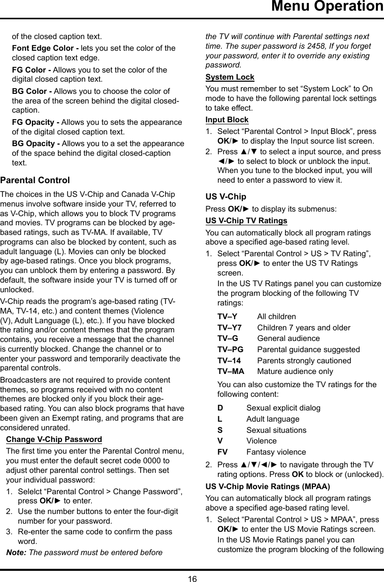 16 Menu Operationof the closed caption text.Font Edge Color - lets you set the color of the closed caption text edge.FG Color - Allows you to set the color of the digital closed caption text.BG Color - Allows you to choose the color of the area of the screen behind the digital closed-caption.FG Opacity - Allows you to sets the appearance of the digital closed caption text.BG Opacity - Allows you to a set the appearance of the space behind the digital closed-caption text.Parental ControlThe choices in the US V-Chip and Canada V-Chip menus involve software inside your TV, referred to as V-Chip, which allows you to block TV programs and movies. TV programs can be blocked by age-based ratings, such as TV-MA. If available, TV programs can also be blocked by content, such as adult language (L). Movies can only be blocked by age-based ratings. Once you block programs, you can unblock them by entering a password. By default, the software inside your TV is turned off or unlocked. V-Chip reads the program’s age-based rating (TV-MA, TV-14, etc.) and content themes (Violence (V), Adult Language (L), etc.). If you have blocked the rating and/or content themes that the program contains, you receive a message that the channel is currently blocked. Change the channel or to enter your password and temporarily deactivate the parental controls.Broadcasters are not required to provide content themes, so programs received with no content themes are blocked only if you block their age-based rating. You can also block programs that have been given an Exempt rating, and programs that are considered unrated. Change V-Chip PasswordThe rst time you enter the Parental Control menu, you must enter the default secret code 0000 to adjust other parental control settings. Then set your individual password:1.  Selelct “Parental Control &gt; Change Password”, press OK/► to enter.2.  Use the number buttons to enter the four-digit number for your password.3.  Re-enter the same code to conrm the pass word. Note: The password must be entered before the TV will continue with Parental settings next time. The super password is 2458, If you forget your password, enter it to override any existing password.System LockYou must remember to set “System Lock” to On mode to have the following parental lock settings to take effect.Input Block1.  Select “Parental Control &gt; Input Block”, press OK/► to display the Input source list screen.2.  Press ▲/▼ to select a input source, and press ◄/► to select to block or unblock the input. When you tune to the blocked input, you will need to enter a password to view it.US V-ChipPress OK/► to display its submenus: US V-Chip TV RatingsYou can automatically block all program ratings above a specied age-based rating level.1.  Select “Parental Control &gt; US &gt; TV Rating”, press OK/► to enter the US TV Ratings screen.In the US TV Ratings panel you can customize the program blocking of the following TV ratings:TV–Y All childrenTV–Y7 Children 7 years and olderTV–G  General audienceTV–PG Parental guidance suggestedTV–14 Parents strongly cautionedTV–MA  Mature audience onlyYou can also customize the TV ratings for the following content:DSexual explicit dialogL  Adult languageS  Sexual situationsVViolenceFV  Fantasy violence2.  Press ▲/▼/◄/► to navigate through the TV rating options. Press OK to block or (unlocked).US V-Chip Movie Ratings (MPAA)You can automatically block all program ratings above a specied age-based rating level.1.  Select “Parental Control &gt; US &gt; MPAA”, press OK/► to enter the US Movie Ratings screen.In the US Movie Ratings panel you can customize the program blocking of the following 