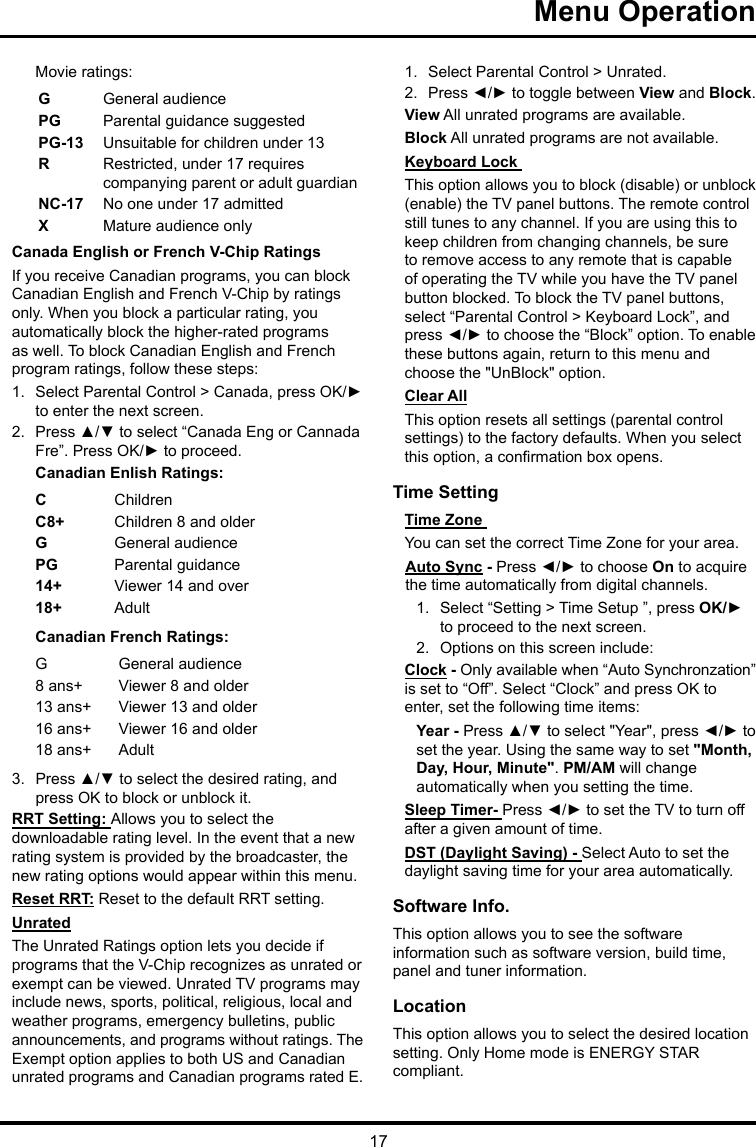 17Menu Operation Movie ratings:GGeneral audiencePG  Parental guidance suggestedPG-13 Unsuitable for children under 13R  Restricted, under 17 requires companying parent or adult guardianNC-17 No one under 17 admittedXMature audience onlyCanada English or French V-Chip RatingsIf you receive Canadian programs, you can block Canadian English and French V-Chip by ratings only. When you block a particular rating, you automatically block the higher-rated programs as well. To block Canadian English and French program ratings, follow these steps:1.  Select Parental Control &gt; Canada, press OK/► to enter the next screen.2.  Press ▲/▼ to select “Canada Eng or Cannada Fre”. Press OK/► to proceed.Canadian Enlish Ratings:CChildrenC8+ Children 8 and olderGGeneral audiencePG Parental guidance14+ Viewer 14 and over18+ AdultCanadian French Ratings:GGeneral audience8 ans+ Viewer 8 and older13 ans+ Viewer 13 and older16 ans+ Viewer 16 and older18 ans+ Adult3.  Press ▲/▼ to select the desired rating, and press OK to block or unblock it.RRT Setting: Allows you to select the downloadable rating level. In the event that a new rating system is provided by the broadcaster, the new rating options would appear within this menu.Reset RRT: Reset to the default RRT setting.UnratedThe Unrated Ratings option lets you decide if programs that the V-Chip recognizes as unrated or exempt can be viewed. Unrated TV programs may include news, sports, political, religious, local and weather programs, emergency bulletins, public announcements, and programs without ratings. The Exempt option applies to both US and Canadian unrated programs and Canadian programs rated E.1.  Select Parental Control &gt; Unrated.2.  Press ◄/► to toggle between View and Block.View All unrated programs are available.Block All unrated programs are not available.Keyboard Lock This option allows you to block (disable) or unblock (enable) the TV panel buttons. The remote control still tunes to any channel. If you are using this to keep children from changing channels, be sure to remove access to any remote that is capable of operating the TV while you have the TV panel button blocked. To block the TV panel buttons, select “Parental Control &gt; Keyboard Lock”, and press ◄/► to choose the “Block” option. To enable these buttons again, return to this menu and choose the &quot;UnBlock&quot; option.Clear AllThis option resets all settings (parental control settings) to the factory defaults. When you select this option, a conrmation box opens.Time Setting Time Zone You can set the correct Time Zone for your area.Auto Sync - Press ◄/► to choose On to acquire the time automatically from digital channels.1.  Select “Setting &gt; Time Setup ”, press OK/► to proceed to the next screen.2.  Options on this screen include:Clock - Only available when “Auto Synchronzation” is set to “Off”. Select “Clock” and press OK to enter, set the following time items:Year - Press ▲/▼ to select &quot;Year&quot;, press ◄/► to set the year. Using the same way to set &quot;Month, Day, Hour, Minute&quot;. PM/AM will change automatically when you setting the time.Sleep Timer- Press ◄/► to set the TV to turn off after a given amount of time.DST (Daylight Saving) - Select Auto to set the daylight saving time for your area automatically. Software Info. This option allows you to see the software information such as software version, build time, panel and tuner information.Location This option allows you to select the desired location setting. Only Home mode is ENERGY STAR compliant.