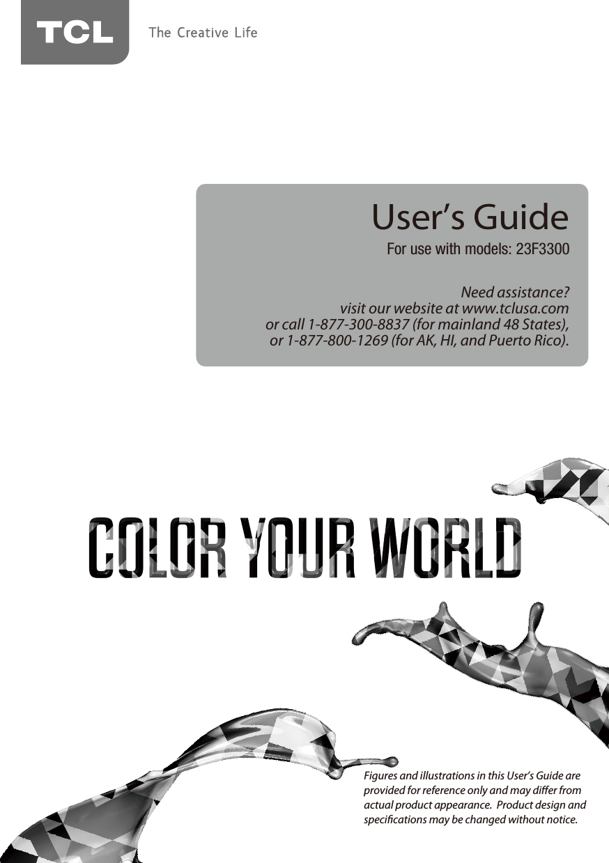 Need assistance?visit our website at www.tclusa.comor call 1-877-300-8837 (for mainland 48 States),or 1-877-800-1269 (for AK, HI, and Puerto Rico).User’s GuideFor use with models: 23F3300Figures and illustrations in this User’s Guide are provided for reference only and may dier from actual product appearance.  Product design and specications may be changed without notice.