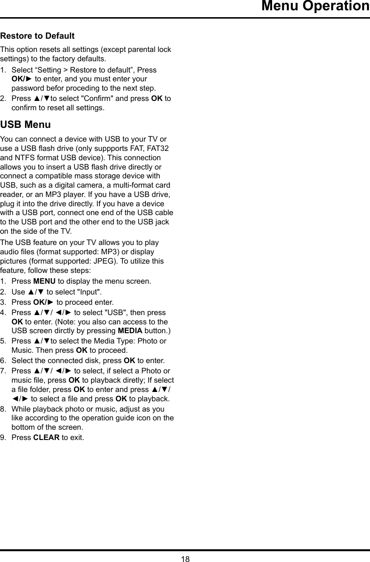 18 Menu Operation Restore to Default This option resets all settings (except parental lock settings) to the factory defaults. 1.  Select “Setting &gt; Restore to default”, Press OK/► to enter, and you must enter your password befor proceding to the next step.2.  Press ▲/▼to select &quot;Conrm&quot; and press OK to conrm to reset all settings.USB MenuYou can connect a device with USB to your TV or use a USB ash drive (only suppports FAT, FAT32 and NTFS format USB device). This connection allows you to insert a USB ash drive directly or connect a compatible mass storage device with USB, such as a digital camera, a multi-format card reader, or an MP3 player. If you have a USB drive, plug it into the drive directly. If you have a device with a USB port, connect one end of the USB cable to the USB port and the other end to the USB jack on the side of the TV. The USB feature on your TV allows you to play audio les (format supported: MP3) or display pictures (format supported: JPEG). To utilize this feature, follow these steps:1.  Press MENU to display the menu screen.2.  Use ▲/▼ to select &quot;Input&quot;.3.  Press OK/► to proceed enter. 4.  Press ▲/▼/ ◄/► to select &quot;USB&quot;, then press OK to enter. (Note: you also can access to the USB screen dirctly by pressing MEDIA button.)5.  Press ▲/▼to select the Media Type: Photo or Music. Then press OK to proceed.6.  Select the connected disk, press OK to enter.7.  Press ▲/▼/ ◄/► to select, if select a Photo or music le, press OK to playback diretly; If select a le folder, press OK to enter and press ▲/▼/ ◄/► to select a le and press OK to playback.8.  While playback photo or music, adjust as you like according to the operation guide icon on the bottom of the screen.9.  Press CLEAR to exit.