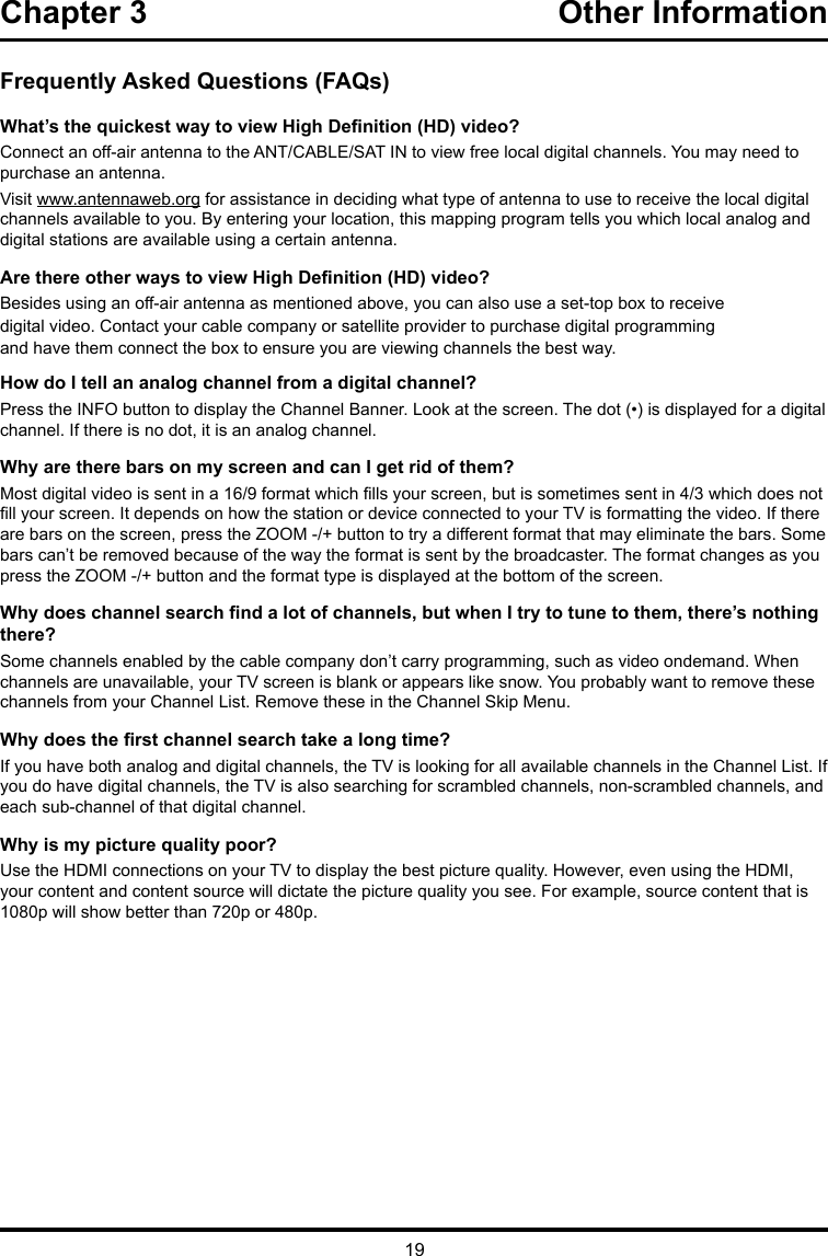 19Chapter 3  Other InformationFrequently Asked Questions (FAQs)What’s the quickest way to view High Denition (HD) video?Connect an off-air antenna to the ANT/CABLE/SAT IN to view free local digital channels. You may need to purchase an antenna. Visit www.antennaweb.org for assistance in deciding what type of antenna to use to receive the local digital channels available to you. By entering your location, this mapping program tells you which local analog and digital stations are available using a certain antenna.Are there other ways to view High Denition (HD) video?Besides using an off-air antenna as mentioned above, you can also use a set-top box to receivedigital video. Contact your cable company or satellite provider to purchase digital programmingand have them connect the box to ensure you are viewing channels the best way.How do I tell an analog channel from a digital channel?Press the INFO button to display the Channel Banner. Look at the screen. The dot (•) is displayed for a digital channel. If there is no dot, it is an analog channel.Why are there bars on my screen and can I get rid of them?Most digital video is sent in a 16/9 format which lls your screen, but is sometimes sent in 4/3 which does not ll your screen. It depends on how the station or device connected to your TV is formatting the video. If there are bars on the screen, press the ZOOM -/+ button to try a different format that may eliminate the bars. Some bars can’t be removed because of the way the format is sent by the broadcaster. The format changes as you press the ZOOM -/+ button and the format type is displayed at the bottom of the screen. Why does channel search nd a lot of channels, but when I try to tune to them, there’s nothing there?Some channels enabled by the cable company don’t carry programming, such as video ondemand. When channels are unavailable, your TV screen is blank or appears like snow. You probably want to remove these channels from your Channel List. Remove these in the Channel Skip Menu. Why does the rst channel search take a long time?If you have both analog and digital channels, the TV is looking for all available channels in the Channel List. If you do have digital channels, the TV is also searching for scrambled channels, non-scrambled channels, and each sub-channel of that digital channel.Why is my picture quality poor?Use the HDMI connections on your TV to display the best picture quality. However, even using the HDMI, your content and content source will dictate the picture quality you see. For example, source content that is 1080p will show better than 720p or 480p.