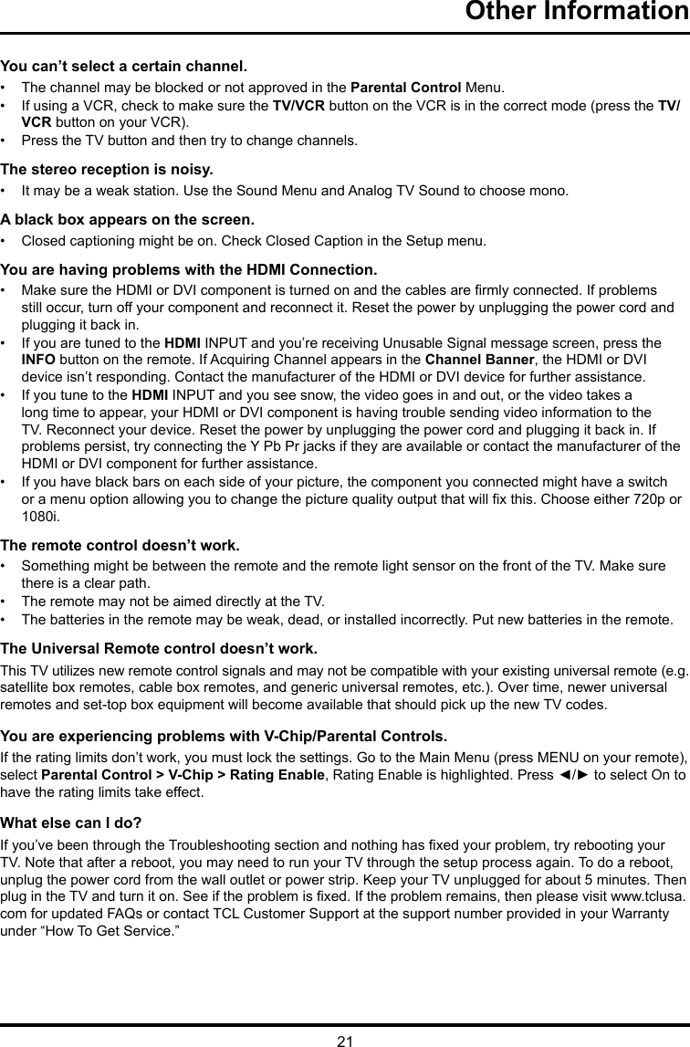 21Other Information You can’t select a certain channel.•  The channel may be blocked or not approved in the Parental Control Menu.•  If using a VCR, check to make sure the TV/VCR button on the VCR is in the correct mode (press the TV/VCR button on your VCR).•  Press the TV button and then try to change channels.The stereo reception is noisy.•  It may be a weak station. Use the Sound Menu and Analog TV Sound to choose mono.A black box appears on the screen.•  Closed captioning might be on. Check Closed Caption in the Setup menu. You are having problems with the HDMI Connection.•  Make sure the HDMI or DVI component is turned on and the cables are rmly connected. If problems still occur, turn off your component and reconnect it. Reset the power by unplugging the power cord and plugging it back in.•  If you are tuned to the HDMI INPUT and you’re receiving Unusable Signal message screen, press the INFO button on the remote. If Acquiring Channel appears in the Channel Banner, the HDMI or DVI device isn’t responding. Contact the manufacturer of the HDMI or DVI device for further assistance.•  If you tune to the HDMI INPUT and you see snow, the video goes in and out, or the video takes a long time to appear, your HDMI or DVI component is having trouble sending video information to the TV. Reconnect your device. Reset the power by unplugging the power cord and plugging it back in. If problems persist, try connecting the Y Pb Pr jacks if they are available or contact the manufacturer of the HDMI or DVI component for further assistance.•  If you have black bars on each side of your picture, the component you connected might have a switch or a menu option allowing you to change the picture quality output that will x this. Choose either 720p or 1080i.The remote control doesn’t work.•  Something might be between the remote and the remote light sensor on the front of the TV. Make sure there is a clear path.•  The remote may not be aimed directly at the TV.•  The batteries in the remote may be weak, dead, or installed incorrectly. Put new batteries in the remote. The Universal Remote control doesn’t work.This TV utilizes new remote control signals and may not be compatible with your existing universal remote (e.g. satellite box remotes, cable box remotes, and generic universal remotes, etc.). Over time, newer universal remotes and set-top box equipment will become available that should pick up the new TV codes.You are experiencing problems with V-Chip/Parental Controls.If the rating limits don’t work, you must lock the settings. Go to the Main Menu (press MENU on your remote), select Parental Control &gt; V-Chip &gt; Rating Enable, Rating Enable is highlighted. Press ◄/► to select On to have the rating limits take effect.What else can I do?If you’ve been through the Troubleshooting section and nothing has xed your problem, try rebooting your TV. Note that after a reboot, you may need to run your TV through the setup process again. To do a reboot, unplug the power cord from the wall outlet or power strip. Keep your TV unplugged for about 5 minutes. Then plug in the TV and turn it on. See if the problem is xed. If the problem remains, then please visit www.tclusa.com for updated FAQs or contact TCL Customer Support at the support number provided in your Warranty under “How To Get Service.”