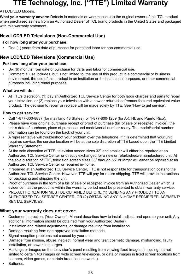 23TTE Technology, Inc. (“TTE”) Limited WarrantyAll LCD/LED Models.What your warranty covers: Defects in materials or workmanship to the original owner of this TCL product when purchased as new from an Authorized Dealer of TCL brand products in the United States and packaged with this warranty statement.New LCD/LED Televisions (Non-Commercial Use)For how long after your purchase:•  One (1) years from date of purchase for parts and labor for non-commercial use.New LCD/LED Televisions (Commercial Use)For how long after your purchase:•  Six (6) months from date of purchase for parts and labor for commercial use.•  Commercial use includes, but is not limited to, the use of this product in a commercial or business environment, the use of this product in an institution or for institutional purposes, or other commercial purposes including rental purposes.What we will do:•  At TTE’s discretion, (1) pay an Authorized TCL Service Center for both labor charges and parts to repair your television, or (2) replace your television with a new or refurbished/remanufactured equivalent value product. The decision to repair or replace will be made solely by TTE. See “How to get service”.How to get service:•  Call 1-877-300-8837 (for mainland 48 States), or 1-877-800-1269 (for AK, HI, and Puerto Rico).•  Please have your original purchase receipt or proof of purchase (bill of sale or receipted invoice), the unit’s date of purchase, place of purchase and model/serial number ready. The model/serial number information can be found on the back of your unit.•  A representative will troubleshoot your problem over the telephone. If it is determined that your unit requires service, the service location will be at the sole discretion of TTE based upon the TTE Limited Warranty Statement.•  At the sole discretion of TTE, television screen sizes 32” and smaller will either be repaired at an Authorized TCL Service Center or directly exchanged for a new or refurbished/remanufactured unit. At the sole discretion of TTE, television screen sizes 33” through 55” or larger will either be repaired at an Authorized TCL Service Center or repaired in-home.•  If repaired at an Authorized TCL Service Center, TTE is not responsible for transportation costs to the Authorized TCL Service Center. However, TTE will pay for return shipping. TTE will provide instructions for packaging and shipping the unit.•  Proof of purchase in the form of a bill of sale or receipted invoice from an Authorized Dealer which is evidence that the product is within the warranty period must be presented to obtain warranty service.•  PRE-AUTHORIZATION MUST BE OBTAINED BEFORE (1) SENDING ANY PRODUCT TO AN AUTHORIZED TCL SERVICE CENTER, OR (2) OBTAINING ANY IN-HOME REPAIR/REPLACEMENT/RENTAL SERVICES.What your warranty does not cover:•  Customer instruction. (Your Owner’s Manual describes how to install, adjust, and operate your unit. Any additional information should be obtained from your Authorized Dealer).•  Installation and related adjustments, or damage resulting from installation.•  Damage resulting from non-approved installation methods.•  Signal reception problems not caused by your unit.•  Damage from misuse, abuse, neglect, normal wear and tear, cosmetic damage, mishandling, faulty installation, or power line surges.•  Markings or images on the television’s panel resulting from viewing xed images (including but not limited to certain 4:3 images on wide screen televisions, or data or images in xed screen locations from banners, video games, or certain broadcast networks).•  Batteries.