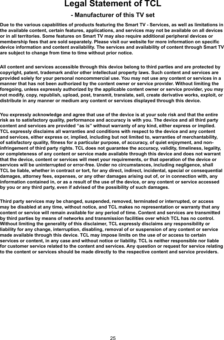 25Legal Statement of TCL - Manufacturer of this TV setDue to the various capabilities of products featuring the Smart TV - Services, as well as limitations in the available content, certain features, applications, and services may not be available on all devices or in all territories. Some features on Smart TV may also require additional peripheral devices or membership fees that are sold separately. Please visit our website for more information on specic device information and content availability. The services and availability of content through Smart TV are subject to change from time to time without prior notice.All content and services accessible through this device belong to third parties and are protected by copyright, patent, trademark and/or other intellectual property laws. Such content and services are provided solely for your personal noncommercial use. You may not use any content or services in a manner that has not been authorized by the content owner or service provider. Without limiting the foregoing, unless expressly authorized by the applicable content owner or service provider, you may not modify, copy, republish, upload, post, transmit, translate, sell, create derivative works, exploit, or distribute in any manner or medium any content or services displayed through this device.You expressly acknowledge and agree that use of the device is at your sole risk and that the entire risk as to satisfactory quality, performance and accuracy is with you. The device and all third party content and services are provided “as is” without warranty of any kind, either express or implied. TCL expressly disclaims all warranties and conditions with respect to the device and any content and services, either express or, implied, including but not limited to, warranties of merchantability, of satisfactory quality, tness for a particular purpose, of accuracy, of quiet enjoyment, and non-infringement of third party rights. TCL does not guarantee the accuracy, validity, timeliness, legality, or completeness of any content or service made available through this device and does not warrant that the device, content or services will meet your requirements, or that operation of the device or services will be uninterrupted or error-free. Under no circumstances, including negligence, shall TCL be liable, whether in contract or tort, for any direct, indirect, incidental, special or consequential damages, attorney fees, expenses, or any other damages arising out of, or in connection with, any information contained in, or as a result of the use of the device, or any content or service accessed by you or any third party, even if advised of the possibility of such damages.Third party services may be changed, suspended, removed, terminated or interrupted, or access may be disabled at any time, without notice, and TCL makes no representation or warranty that any content or service will remain available for any period of time. Content and services are transmitted by third parties by means of networks and transmission facilities over which TCL has no control. Without limiting the generality of this disclaimer, TCL expressly disclaims any responsibility or liability for any change, interruption, disabling, removal of or suspension of any content or service made available through this device. TCL may impose limits on the use of or access to certain services or content, in any case and without notice or liability. TCL is neither responsible nor liable for customer service related to the content and services. Any question or request for service relating to the content or services should be made directly to the respective content and service providers.