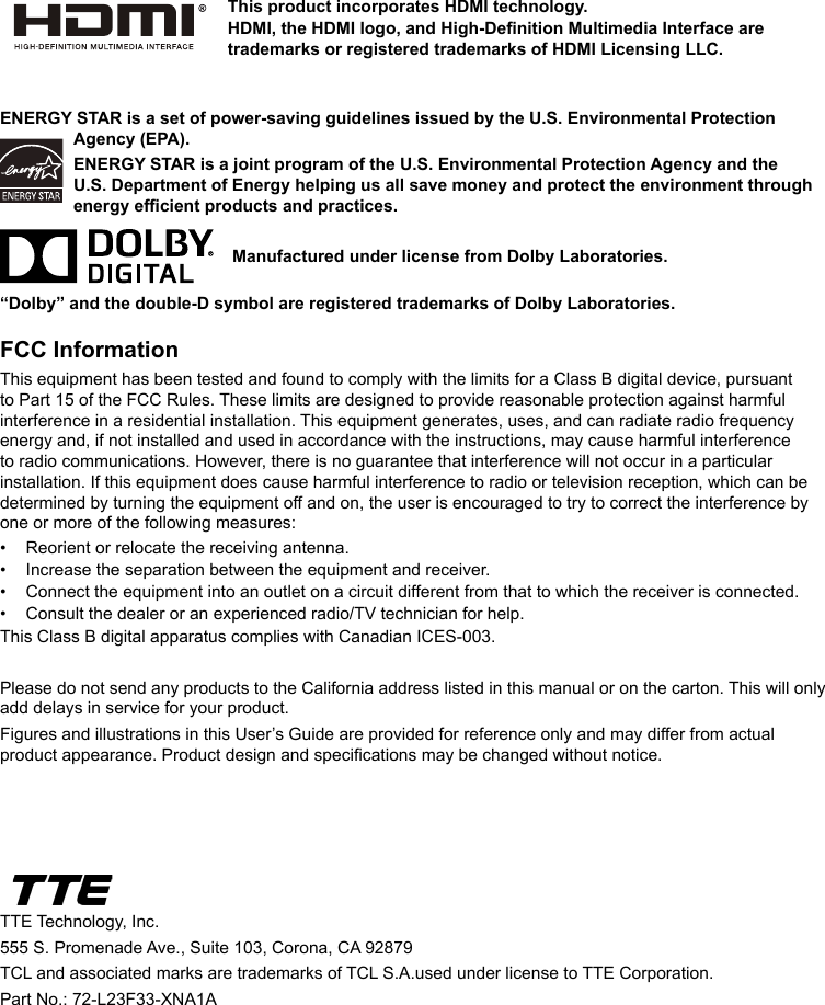 ENERGY STAR is a set of power-saving guidelines issued by the U.S. Environmental Protection Agency (EPA).ENERGY STAR is a joint program of the U.S. Environmental Protection Agency and the U.S. Department of Energy helping us all save money and protect the environment through energy efcient products and practices.    Manufactured under license from Dolby Laboratories.“Dolby” and the double-D symbol are registered trademarks of Dolby Laboratories.FCC InformationThis equipment has been tested and found to comply with the limits for a Class B digital device, pursuant to Part 15 of the FCC Rules. These limits are designed to provide reasonable protection against harmful interference in a residential installation. This equipment generates, uses, and can radiate radio frequency energy and, if not installed and used in accordance with the instructions, may cause harmful interference to radio communications. However, there is no guarantee that interference will not occur in a particular installation. If this equipment does cause harmful interference to radio or television reception, which can be determined by turning the equipment off and on, the user is encouraged to try to correct the interference by one or more of the following measures:•  Reorient or relocate the receiving antenna.•  Increase the separation between the equipment and receiver.•  Connect the equipment into an outlet on a circuit different from that to which the receiver is connected.•  Consult the dealer or an experienced radio/TV technician for help.This Class B digital apparatus complies with Canadian ICES-003.Please do not send any products to the California address listed in this manual or on the carton. This will only add delays in service for your product.Figures and illustrations in this User’s Guide are provided for reference only and may differ from actual product appearance. Product design and specications may be changed without notice.TTE Technology, Inc.555 S. Promenade Ave., Suite 103, Corona, CA 92879 TCL and associated marks are trademarks of TCL S.A.used under license to TTE Corporation.Part No.: 72-L23F33-XNA1AThis product incorporates HDMI technology.HDMI, the HDMI logo, and High-Denition Multimedia Interface are trademarks or registered trademarks of HDMI Licensing LLC.