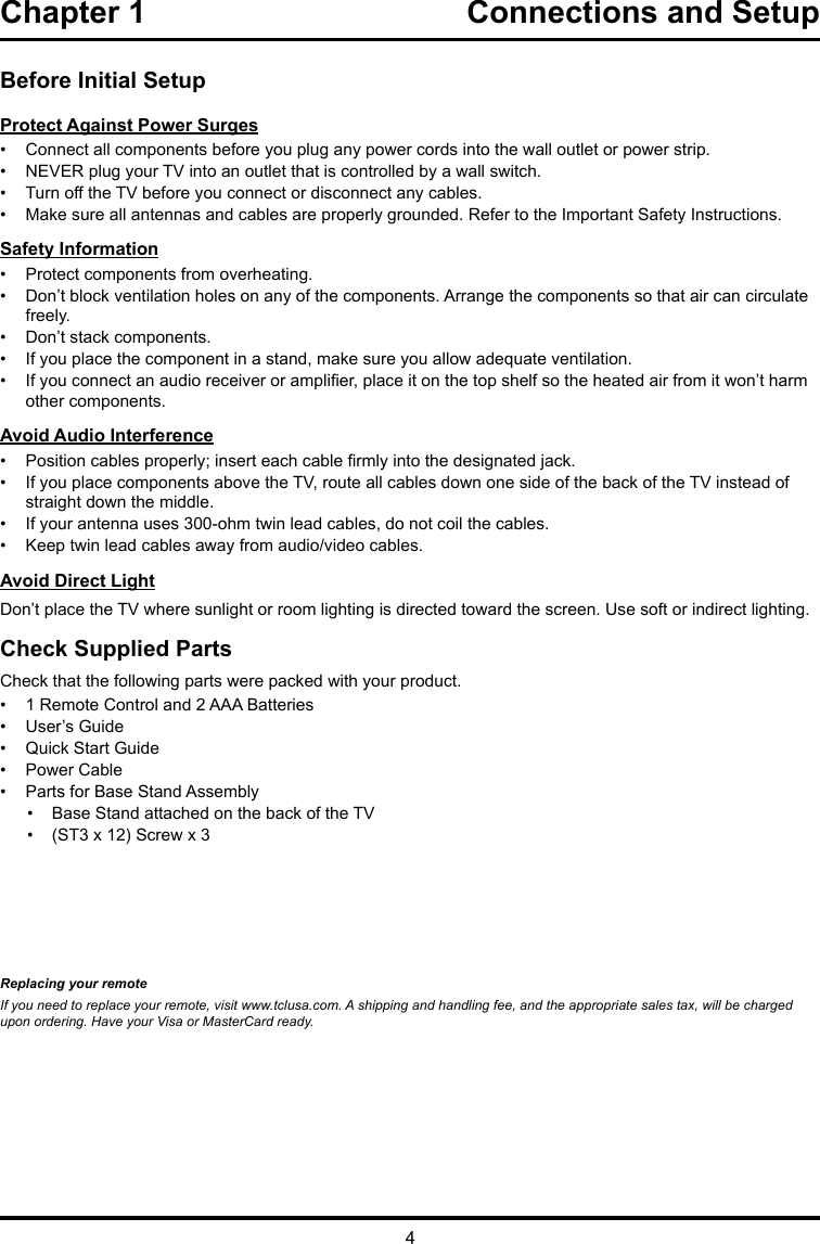 4Chapter 1  Connections and Setup Before Initial SetupProtect Against Power Surges•  Connect all components before you plug any power cords into the wall outlet or power strip.•  NEVER plug your TV into an outlet that is controlled by a wall switch.•  Turn off the TV before you connect or disconnect any cables.•  Make sure all antennas and cables are properly grounded. Refer to the Important Safety Instructions.Safety Information•  Protect components from overheating.•  Don’t block ventilation holes on any of the components. Arrange the components so that air can circulate freely.•  Don’t stack components.•  If you place the component in a stand, make sure you allow adequate ventilation.•  If you connect an audio receiver or amplier, place it on the top shelf so the heated air from it won’t harm other components.Avoid Audio Interference•  Position cables properly; insert each cable rmly into the designated jack.•  If you place components above the TV, route all cables down one side of the back of the TV instead of straight down the middle.•  If your antenna uses 300-ohm twin lead cables, do not coil the cables. •  Keep twin lead cables away from audio/video cables.Avoid Direct LightDon’t place the TV where sunlight or room lighting is directed toward the screen. Use soft or indirect lighting.Check Supplied PartsCheck that the following parts were packed with your product.•  1 Remote Control and 2 AAA Batteries•  User’s Guide•  Quick Start Guide•  Power Cable•  Parts for Base Stand Assembly•  Base Stand attached on the back of the TV•  (ST3 x 12) Screw x 3Replacing your remoteIf you need to replace your remote, visit www.tclusa.com. A shipping and handling fee, and the appropriate sales tax, will be charged upon ordering. Have your Visa or MasterCard ready.
