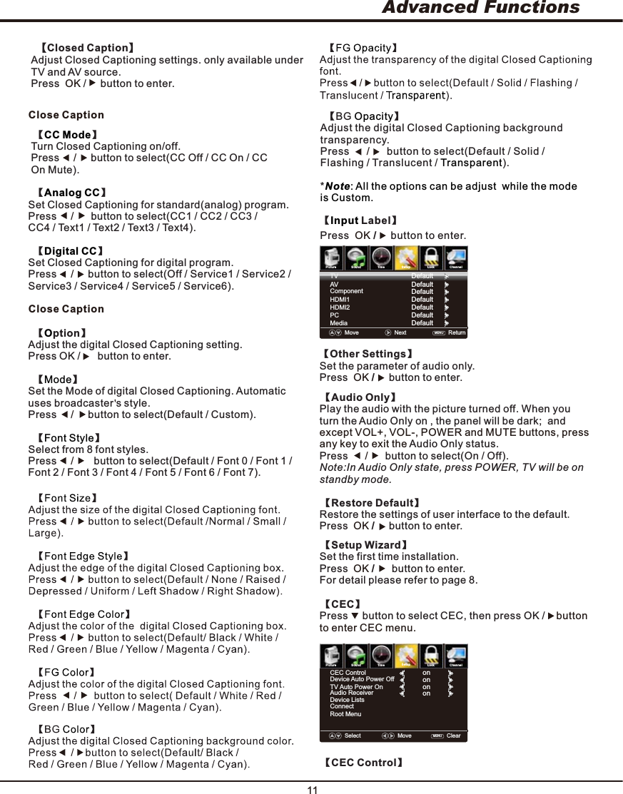 11Advanced FunctionsClose Caption  【ption】OAdjust the digital Closed Captioning setting. Press OK /  button to enter.       【】ModeSet the Mode of digital Closed Captioning. Automatic uses broadcaster s style. Press     button to select(Default / Custom). /       【】Font StyleSelect from 8 font styles. Press      button to select(Default / Font 0 / Font 1 / /       Font 2 / Font 3 / Font 4 / Font 5 / Font 6 / Font 7).Close Caption【】CC Mode Turn Closed Captioning on/off.  Press     button to select(CC Off / CC On / CC  /     On Mute).  【】Analog CCSet Closed Captioning for standard(analog) program. Press     button to select(CC1 / CC2 / CC3 /  /      CC4 / Text1 / Text2 / Text3 / Text4).  【】Digital CCSet Closed Captioning for digital program.  Press     button to select(Off / Service1 / Service2 /  /     Service3 / Service4 / Service5 / Service6).【 Label】InputPress  /     button to enter. OK【Other Settings】Set the parameter of audio only.Press /     button to enter.        OK   【Audio Only】Play the audio with the picture turned off. When youturn the Aud io Only on , the panel will be dark;  and  except VOL+, VOL-, POWER and MUTE buttons, press any key to exit the  Audio Only status.    【Restore Default】Restore the settings of user interface to the default.Press  /     button to enter.    OK    【Setup Wizard】Set the first time installation.Press /      button to enter.  OK   For detail please refer to page 8.Press      button to select(On / Off).Note:In Audio Only state, press POWER, TV will be on standby mode.    /      PictureSoundTimeSetupLock ChannelMove   Next    Return    MENU  ComponentHDMI1HDMI2PCMediaDefaultDefaultDefaultDefaultDefaultTV DefaultAV Default【BG  】OpacityAdjust the digital Closed Captioning background transparency.  Press      button to select(Default / Solid /  /      Flashing / Translucent /  ).  Transparent*Note: All the options can be adjust  while the mode is Custom.  【Closed Caption】Adjust Closed Captioning settings. only available under TV and AV source.Press   /     button to enter.  OK    【CEC】Press     button to select CEC, then press OK /           buttonto enter CEC menu. PictureSoundTimeSetupLock ChannelCEC ControlDevice Auto Power OffTV Auto Power OnAudio ReceiverDevice ListsConnect Root MenuonononSelect    MoveClearMENU  on    【CEC Control】