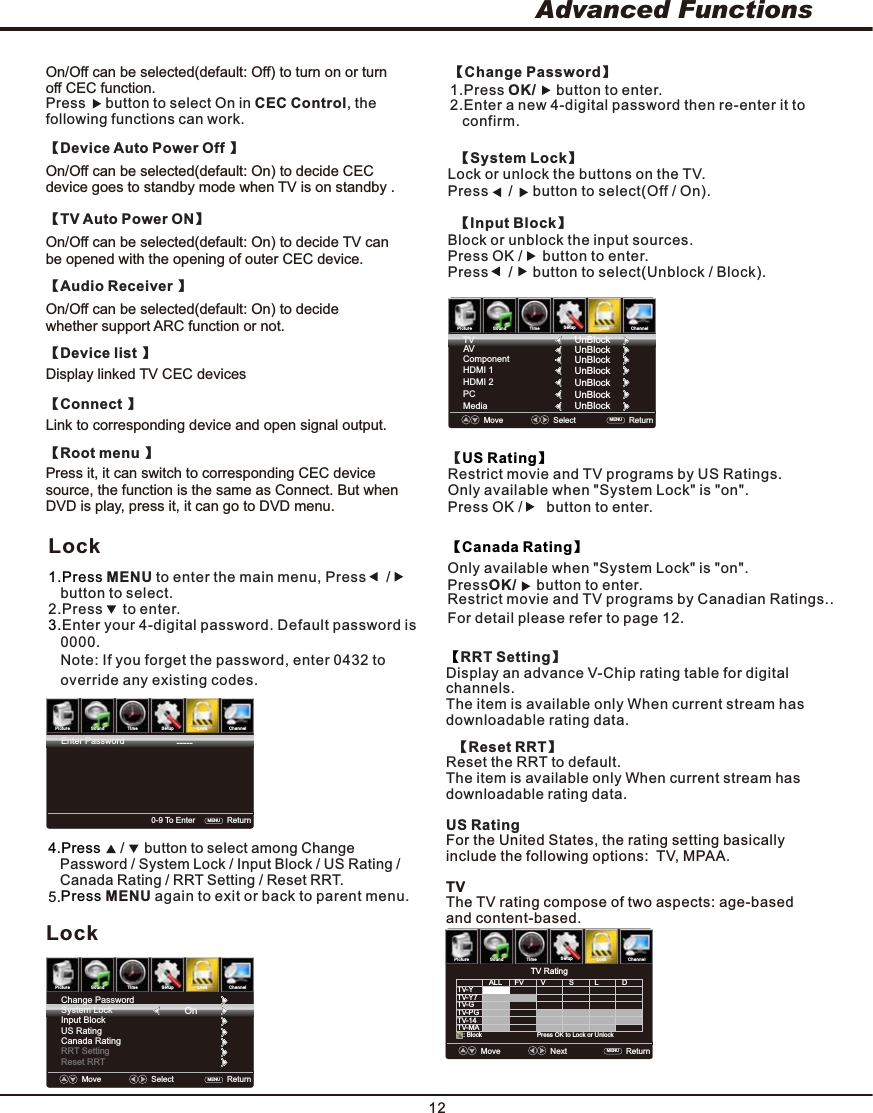 12Advanced FunctionsPictureSoundTimeSetupLock Channel   RRT Setting】【Display an advance V-Chip rating table for digital channels.The item is available only When current stream has downloadable rating data.  【Reset RRT】Reset the RRT to default.The item is available only When current stream has downloadable rating data.US Rating For the United States, the rating setting basically include the following options:  TV, MPAA.TVThe TV rating compose of two aspects: age-based and content-based.Move    Next    Return    MENU  TV RatingPress OK to Lock or Unlock: BlockTV-YALLTV-Y7TV-GTV-PGTV-14TV-MAFV V S LDPictureSoundTimeSetupLock ChannelLockMove    Select   Return   MENU  System LockChange PasswordOnInput BlockUS RatingCanada RatingRRT SettingReset RRT4.Press     /     button to select among Change    Password / System Lock / Input Block / US Rating /     Canada Rating / RRT Setting / Reset RRT.5.Press ENU again to exit or back to parent menu.MPictureSoundTimeSetupLock Channel0-9 To Enter    Return   MENU  Enter Password-----Lock1.Press ENU to enter the main menu, Press    M /     button to select.2.Press     to enter. 3.Enter your 4-digital password. Default password is   0000.   Note: If you forget the password, enter 0432 to    override any existing codes.  【System Lock】Lock or unlock the buttons on the TV. Press     button to select(Off / On). /       【Input Block】Block or unblock the input sources. Press OK /   button to enter.   Press     button to select(Unblock / Block). /     【US Rating】Restrict movie and TV programs by US Ratings.Only available when &quot;System Lock&quot; is &quot;on&quot;.Press OK /  button to enter.     【Canada Rating】【Change Password】1.Press OK/  button to enter.2.Enter a new 4-digital password then re-enter it to     confirm.     PictureSoundTimeSetupLock ChannelMove    Select   Return    MENU  ComponentHDMI 1PCMediaUnBlockTVHDMI 2UnBlockUnBlockUnBlockUnBlockUnBlockAV UnBlockOnly available when &quot;System Lock&quot; is &quot;on&quot;.Restrict movie and TV programs by Canadian Ratings..PressOK/ button to enter.    For detail please refer to page 12.On/Off can be selected(default: Off) to turn on or turn off CEC function.On/Off can be selected(default: On) to decide TV can be opened with the opening of outer CEC device.    【TV Auto Power ON】On/Off can be selected(default: On) to decide CEC device goes to standby mode when TV is on standby .      【Device Auto Power Off 】On/Off can be selected(default: On) to decide whether support ARC function or not.    【Audio Receiver 】Link to corresponding device and open signal output.    【Connect 】Press it, it can switch to corresponding CEC device source, the function is the same as Connect. But when DVD is play, press it, it can go to DVD menu.    【Root menu 】    【Device list 】Display linked TV CEC devicesPress     button to select On in CEC Control, the following functions can work.