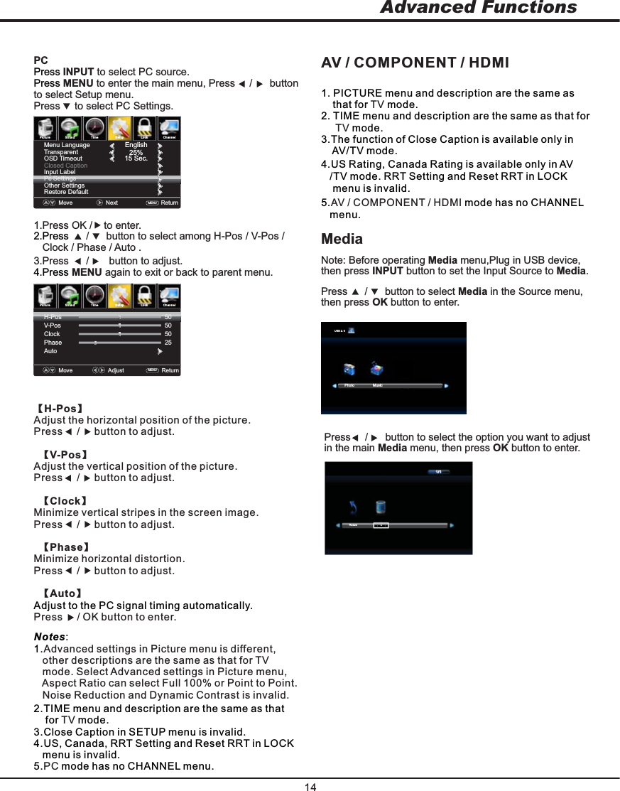 PictureSoundTimeSetupLock ChannelPictureSoundTimeLockMoveAdjust    Return   MENU  V-PosClockPhaseAuto505025Move    NextReturn   MENU  25%EnglishMenu LanguageTransparentOSD TimeoutClosed CaptionInput LabelPc SettingsOther SettingsRestore Default14Advanced Functions【H-Pos】Adjust the horizontal position of the picture. Press     button to adjust. /       【V-Pos】Adjust the vertical position of the picture.  Press     button to adjust. /       【Clock】Minimize vertical stripes in the screen image. Press     button to adjust. /       【Phase】Minimize horizontal distortion.Press     button to adjust. /       【Auto】Adjust to the PC signal timing automatically. Press  button to enter.    / OK Notes:1.Advanced settings in Picture menu is different,    other descriptions are the same as that for TV    mode. Select Ad v anced settings in Picture menu,    Aspect Ratio can select Full 100% or Point to Point.    Noise Reduction and Dynamic Contrast is invalid.2.TIME menu and description are the same as that     for   mode.TV3.Close Caption in SETUP menu is invalid.4.US, Canada, RRT Setting and Reset RRT in LOCK   menu is invalid.5. mode has no CHANNEL menu.PC AV / COMPONENT / HDMI1. PICTURE menu and description are the same as     that for   mode.TV2. TIME menu and description are the same as that for        mode.TV3.The function of Close Caption is available only in     AV/TV mode.4.US Rating, Canada Rating is available only in AV    /TV mode. RRT Setting and Reset RRT in LOCK      menu is invalid.5. mode has no CHANNEL AV / COMPONENT / HDMI    menu.Note: Before operating Media menu,Plug in USB device, then press INPUT button to set the Input Source to Media. Press      /      button to select Media in the Source menu,  then press OK button to enter.MediaPCPress  to select PC source.INPUTPress ENU to enter the main menu, Press     buttonM /      to select Setup menu.Press     to select PC Settings.2.Press      /      button to select among H-Pos / V-Pos /Clock / Phase / Auto .1.Press OK /  to enter.    3.Press      button to adjust. /       4.Press   ENU again to exit or back to parent menu. MPress     /      button to select the option you want to adjustin the main Media menu, then press OK button to enter. 15 Sec.H-Pos50SetupChannelPhoto MusicUSB 2.0CReturn1/1