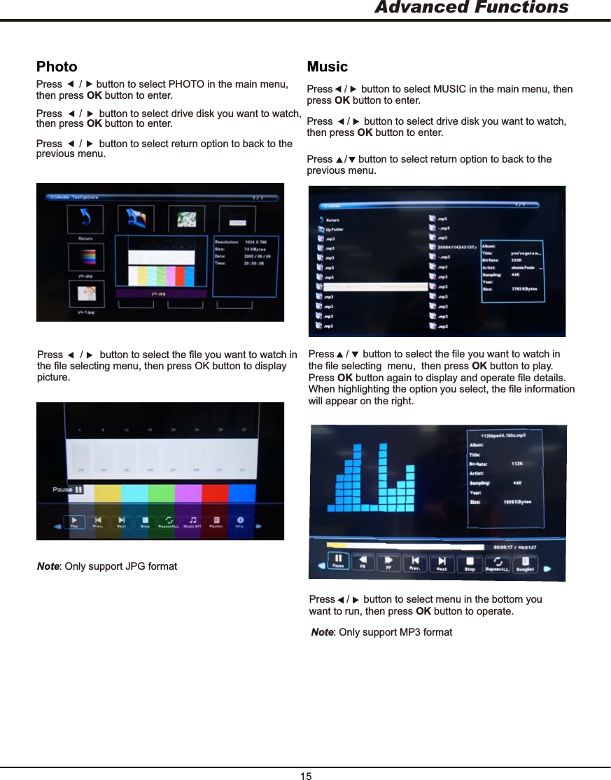 15Press    /     button to select the file you want to watch in the file selecting  menu,  then press OK button to play. Press OK button again to display and operate file details. When highlighting the option you select, the file information   will appear on the right. Press    /     button to select menu in the bottom you want to run, then press OK button to operate. MusicPress    /     button to select MUSIC in the main menu, then press OK button to enter.Press     /     button to select drive disk you want to watch, then press OK button to enter.Press    /    button to select return option to back to the previous menu.Press      /      button to select the file you want to watch in the file selecting menu, then press OK button to display picture.Press      /     button to select PHOTO in the main menu, then press OK button to enter.Press      /      button to select drive disk you want to watch, then press OK button to enter.Press      /      button to select return option to back to the previous menu. PhotoNote: Only support JPG format Note: Only support MP3 format ONAdvanced Functions