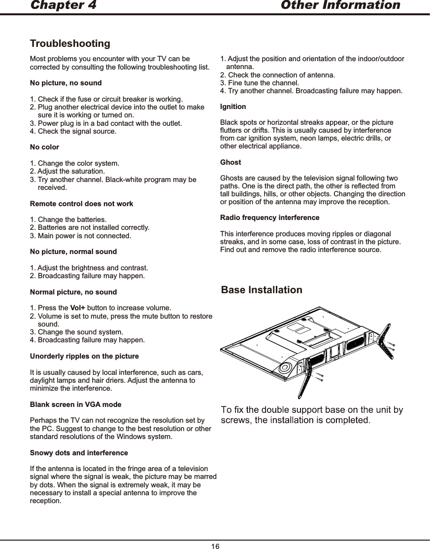 TroubleshootingMost problems you encounter with your TV can be corrected by consulting the following troubleshooting list.No picture, no sound1. Check if the fuse or circuit breaker is working.2. Plug another electrical device into the outlet to make     sure it is working or turned on.3. Power plug is in a bad contact with the outlet. 4. Check the signal source.No color1. Change the color system.2. Adjust the saturation.3. Try another channel. Black-white program may be     received.Remote control does not work1. Change the batteries.2. Batteries are not installed correctly. 3. Main power is not connected.No picture, normal sound1. Adjust the brightness and contrast.2. Broadcasting failure may happen.Normal picture, no sound1. Press the Vol+ button to increase volume.2. Volume is set to mute, press the mute button to restore     sound.3. Change the sound system.4. Broadcasting failure may happen.Unorderly ripples on the pictureIt is usually caused by local interference, such as cars, daylight lamps and hair driers. Adjust the antenna to minimize the interference. Blank screen in VGA modePerhaps the TV can not recognize the resolution set by the PC. Suggest to change to the best resolution or other standard resolutions of the Windows system.Snowy dots and interferenceIf the antenna is located in the fringe area of a television signal where the signal is weak, the picture may be marred by dots. When the signal is extremely weak, it may be necessary to install a special antenna to improve the reception.1. Adjust the position and orientation of the indoor/outdoor    antenna.2. Check the connection of antenna.3. Fine tune the channel.4. Try another channel. Broadcasting failure may happen.IgnitionBlack spots or horizontal streaks appear, or the picture flutters or drifts. This is usually caused by interference from car ignition system, neon lamps, electric drills, or other electrical appliance.GhostGhosts are caused by the television signal following two paths. One is the direct path, the other is reflected from tall buildings, hills, or other objects. Changing the direction or position of the antenna may improve the reception.Radio frequency interferenceThis interference produces moving ripples or diagonal streaks, and in some case, loss of contrast in the picture. Find out and remove the radio interference source.Chapter 4 Other Information16