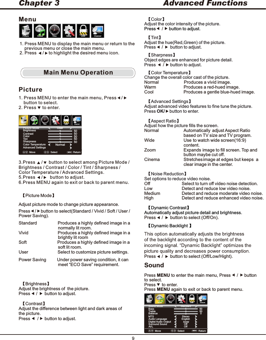 9Advanced FunctionsChapter 3SoundPress MENU to enter the main menu, Press     /     button to select.Press     to enter.Press MENU again to exit or back to parent menu.  【Noise Reduction】Set options to reduce video noise. Off                            Select to turn off video noise detection.Low                          Detect and reduce low video noise.Medium                   Detect and reduce moderate video noise.High                         Detect and reduce enhanced video noise.      【Dynamic Backlight 】                     Press     /      button to select (Off/Low/Hight).Main Menu OperationPicture1. Press MENU to enter the main menu, Press    /          button to select.2. Press     to enter.3.Press     /     button to select among Picture Mode / Brightness / Contrast / Color / Tint / Sharpness / Color Temperature / Advanced Settings.5.Press     /      button to adjust.6.Press MENU again to exit or back to parent menu.Move    Select MENU  Picture ModeBrightnessContrastColorTintSharpnessColor TemperatureAdvanced SettingsUser505050NormalReturn   5050PictureSound TimeSetup LockChannelPictureSound TimeSetup LockChannelMenu1. Press MENU to display the main menu or return to the     previous menu or close the main menu.2. Press     /    to highlight the desired menu icon.  【Tint】Adjust the hue(Red,Green) of the picture. Press     button to adjust. /        【Sharpness】Object edges are enhanced for picture detail. Press      button to adjust. /       【Color Temperature】Change the overall color cast of the picture. Normal                     Warm                       Cool                         Produces a vivid image.Produces a red-hued image.Produces a gentle blue-hued image.  【Advanced Settings】Adjust advanced video features to fine tune the picture. Press OK/    button to enter.   【Aspect Ratio】Adjust how the picture fills the screen. Normal                     Wide                        Zoom                       Cinema                   Automatically adjust Aspect Ratio                                   based on TV size and TV program.Use to watch wide screen(16:9)                                  content.Expands image to fill screen. Top and                                  button maybe cut off.Stretches image at edges but keeps  a                                 clear image in the center.【Color】Adjust the color intensity of the picture.Press button to adjust.     /     BassTrebleAudio LanguageAVLDigital Audio OutputSurround Sound5050EnglishRAWOffOffBalance0MTS StereoMove    Select    ReturnMENU  PictureSound TimeSetup LockChannelSound ModeStandard      【Dynamic Contrast】                     Automatically adjust picture detail and brightness.Press     /      button to select (Off/On).  【Brightness】Adjust the brightness of  the picture. Press     /      button to adjust.  【Contrast】Adjust the difference between light and dark areas of the picture.Press      /     button to adjust.【Picture Mode】Adjust picture mode to change picture appearance. Press    /    button to select(Standard / Vivid / Soft / User / Power Saving). Standard                 Produces a highly defined image in a                                 normally lit room. Vivid                        Produces a highly defined image in a                                 brightly lit roomSoft                         Produces a highly defined image in a                                 soft lit room.User                        Select to customize picture settings.Power Saving         Under power saving condition, it can                                 meet “ECO Save” requirement.