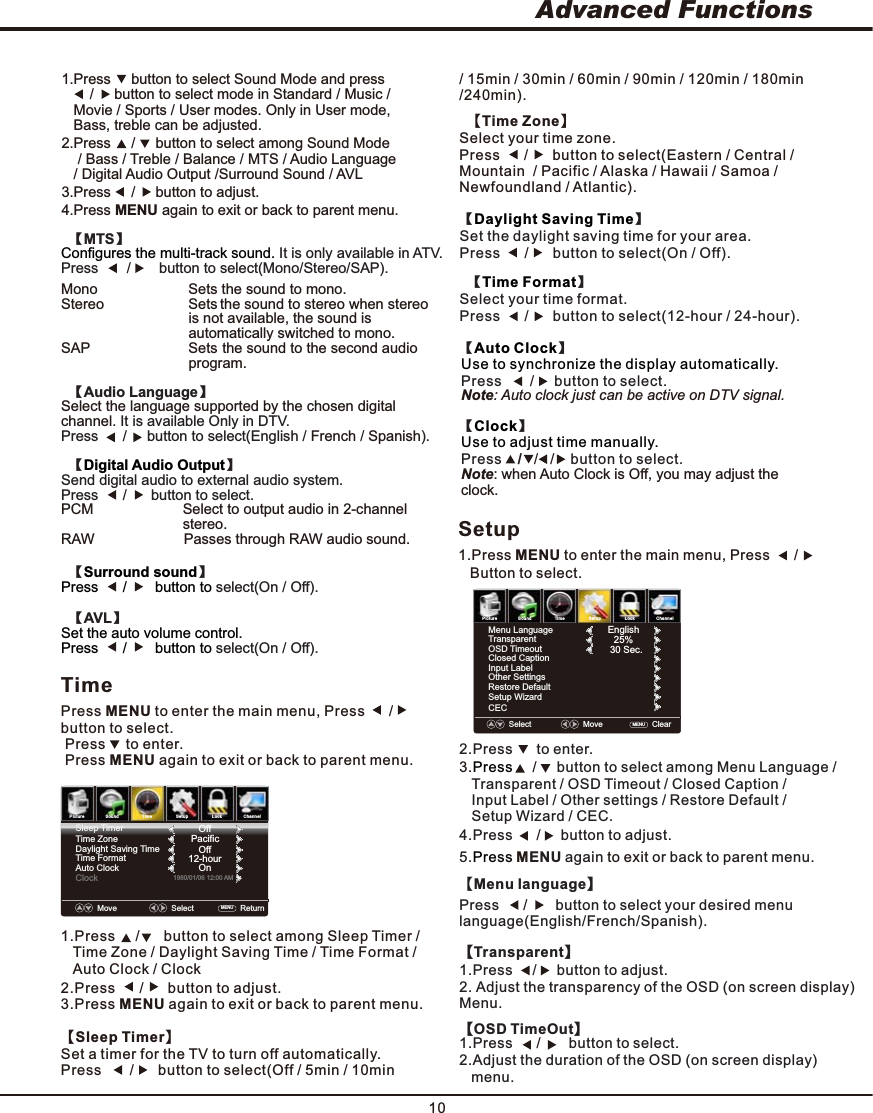 Advanced Functions104.Press      button to adjust. /     5. ENU again or back to parent menu. Press  Mto exit Setup1.Press MENU to enter the main menu, Press      /        Button to select.  【Time Zone】Select your time zone. Press      /      button to select(Eastern / Central / Mountain  / Pacific / Alaska / Hawaii / Samoa / Newfoundland / Atlantic).【】Daylight Saving TimeSet the daylight saving time for your area.  Press      button to select(On / Off). /        【】Time FormatSelect your time format. Press      button to select(12-hour / 24-hour). /      Note: when Auto Clock is Off, you may adjust the clock.【】ClockUse to adjust time manually.Press    /   button to select. /   /       【】Auto ClockUse to synchronize the display automatically.Press       button to select. /        Note: Auto clock just can be active on DTV signal.PictureSound TimeSetup LockChannelTimePress MENU to enter the main menu, Press      /       button to select. Press     to enter. Press MENU again to exit or back to parent menu.1.Press     /      button to select among Sleep Timer /    Time Zone /Daylight Saving Time / Time Format /  Auto Clock / ClockSleep TimerTime ZoneDaylight Saving TimeTime FormatAuto ClockClock1980/01/06 12:00 AMOffPacificOff12-hourOnMove    Select    ReturnMENU  2.Press     /     button to select among Sound Mode     / Bass / Treble / Balance / MTS / Audio Language   / Digital Audio Output /Surround Sound / AVL 1.Press     button to select Sound Mode and press       /     button to select mode in Standard / Music /    Movie / Sports / User modes. Only in User mode,    Bass, treble can be adjusted.3.Press     /     button to adjust.4.Press MENU again to exit or back to parent menu.  【MTS】Configures the multi-track sound. It is only available in ATV. Press       button to select(Mono/Stereo/SAP). /       Mono                        Sets the sound to mono.Stereo                      Sets the sound to stereo when stereo                                  is not available, the sound is                                  automatically switched to mono.SAP                          Sets the sound to the second audio                                  program.    【Audio Language】Select the language supported by the chosen digital channel. It is available Only in DTV. Press      button to select(English / / ). /      French  Spanish  【】Digital Audio OutputSend digital audio to external audio system. Press      button to select. /      PCM                      Select to output audio in 2-channel                               stereo.                       RAW                      Passes through RAW audio sound.【】Surround soundPress      /       button to select(On / Off).   【AVL】Set the auto volume control.Press      /       button to select(On / Off).2.Press      /      button to adjust.3.Press MENU again to exit or back to parent menu.【Sleep Timer】Set a timer for the TV to turn off automatically. Press       /      button to select(Off / 5min / 10min / 15min / 30min / 60min / 90min / 120min / 180min /240min). PictureSound TimeSetup LockChannelMenu LanguageTransparentOSD TimeoutClosed CaptionInput LabelOther SettingsRestore DefaultCECEnglish25%30 Sec.Select    MoveClearMENU  Setup Wizard3.Press     /     button to select among Menu Language / Transparent / OSD Timeout / Closed Caption / Input Label / Other settings / Restore Default / Setup Wizard / CEC.2.Press  to enter.      【Menu language】Press      button to select your desired menu language(English/French/Spanish). /       【Transparent】2. Adjust the transparency of the OSD (on screen display) Menu.1.Press    /     button to adjust.      【OSD TimeOut】2.Adjust the duration of the OSD (on screen display)    menu.1.Press      button to select. /       