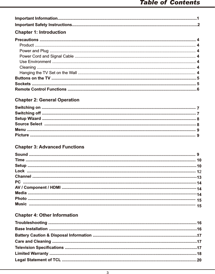 Table of  Contents3Chapter 1: IntroductionChapter 2: General OperationChapter 3: Advanced FunctionsChapter 4: Other Information1644444445567788999101012131414141515Precautions .........................................................................................................................................    Product .............................................................................................................................................    Power and Plug ................................................................................................................................    Power Cord and Signal Cable ..........................................................................................................    Use Environment ..............................................................................................................................    Cleaning ...........................................................................................................................................    Hanging the TV Set on the Wall ....................................................................................................... ...............................................................................................................................Sockets ................................................................................................................................................Remote Control Functions .................................................................................................................Buttons on the TV .......................................................................................................................................Switching off .......................................................................................................................................Setup Wizard .......................................................................................................................................S ..........................................................................................................................................................................................................................................................................................................................................................................................................................................Switching onSource elect Menu Picture Sound ..................................................................................................................................................Time .....................................................................................................................................................Setup ....................................................................................................................................................Lock  .................................................................................................................................................................................................................................................................................................... ........................................................................................................................................................ ...................................................................................................................... ....................................................................................................................................................Photo ...................................................................................................................................................Music  ..................................................................................................................................................Channel PC AV / Component / HDMIMediaTroubleshooting ..................................................................................................................................16 ..................................................................................................................................Base InstallationImportant Information..........................................................................................................................1Important Safety Instructions..............................................................................................................217 ............................................................................................Battery Caution &amp; Disposal Information17Care and Cleaning ...............................................................................................................................17 ....................................................................................................................Television Specifications18Limited Warranty .................................................................................................................................20 ............................................................................................Legal Statement of TCL ..........................